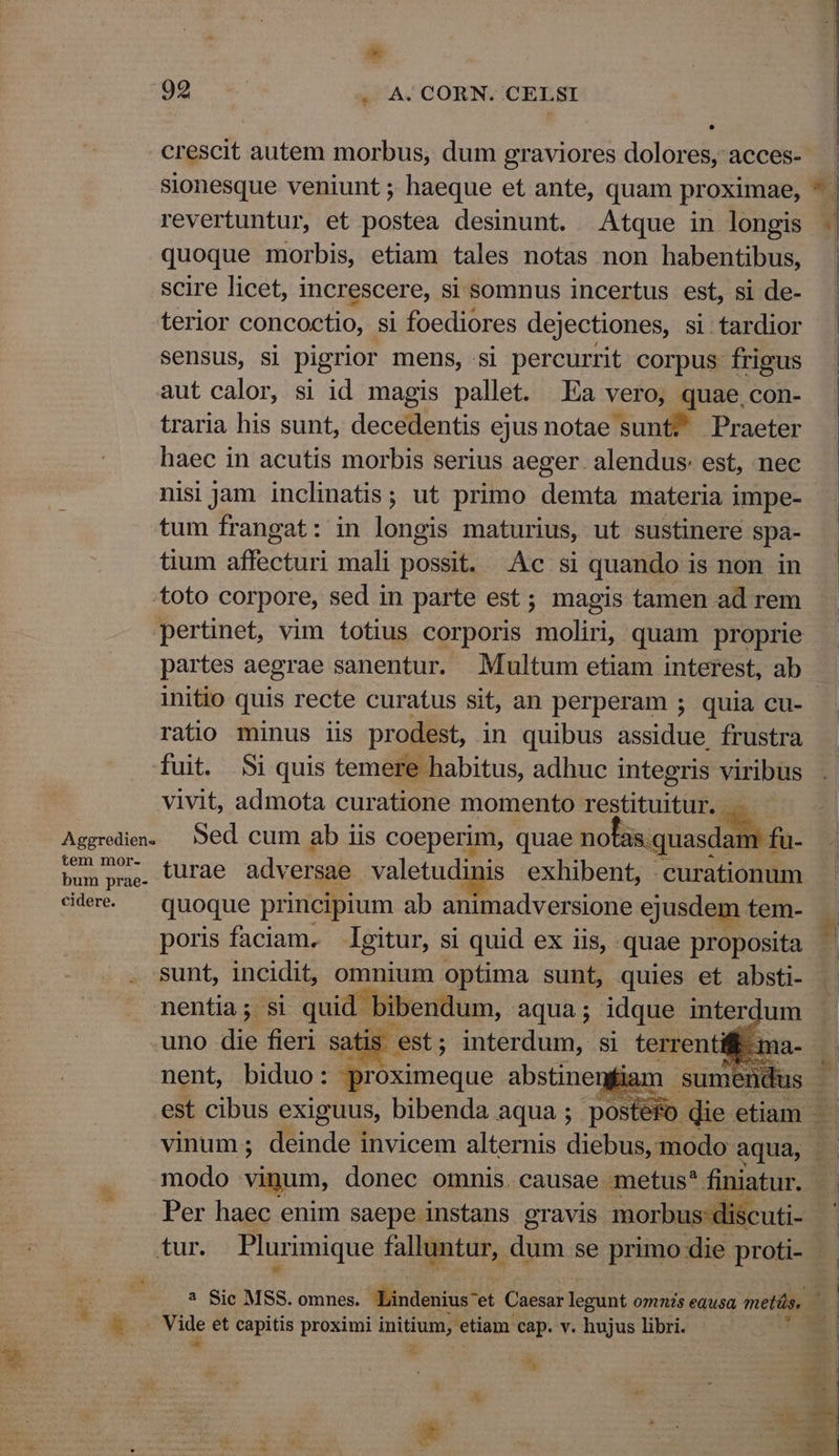 a 992 | 4. A. CORN. CELSI crescit autem morbus, dum graviores dolores, acces- sionesque veniunt ; haeque et ante, quam proximae, quoque morbis, etiam tales notas non habentibus, scire licet, increscere, si somnus incertus est, si de- sensus, si pigrior mens, si percurrit corpus frigus aut calor, si id magis pallet. Ea vero, quae, con- traria his sunt, decedentis ejus notae sunt? Praeter haec in acutis morbis serius aeger. alendus: est, nec nisi jam inclinatis; ut primo demta materia impe- tum frangat: in longis maturius, ut sustinere spa- tium affecturi mali possit. c si quando i is non in .toto corpore, sed in parte est; magis tamen ad rem pertinet, vim totius corporis solirt quam proprie partes aegrae sanentur. Multum etiam interest, ab ratio minus iis prodest, in quibus assidue, frustra fuit. $i quis temere habitus, adhuc integris viribus vivit, admota curatione momento restituitur. .. Aggredien. Sed cum ab iis coeperim, quae noh — 9 fu- bush pri c COTAe adversae valetudinis exhibent, curationum cidere. quoque principium ab animadversione ejusdem tem- poris faciam. gitur, si quid ex iis, quae proposita sunt, incidit, vranium optima sunt, quies et absti- nentia; si quid | mas d : *-- inter um LIE modo vinum, donec omnis. causae metus* finiatur. Per haec enim saepe instans gravis morbus« E. Erud et capitis proximi initium, etiam. cap. v. hujus libri. i