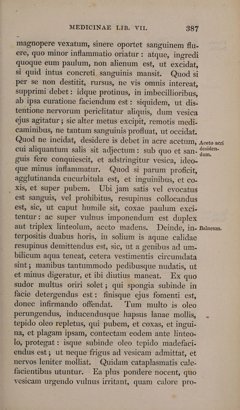^- magnopere vexatum, sinere oportet sanguinem flu- ere, quo minor inflammatio oriatur: atque, ingredi quoque eum paulum, non alienum est, ut excidat, si quid intus concreti sanguinis mansit. Quod si per se non destitit, rursus, ne vis omnis intereat, supprimi debet: idque protinus, in imbecillioribus, ab ipsa curatione faciendum est: siquidem, ut dis- tentione nervorum periclitatur aliquis, dum vesica ejus agitatur ; sic alter metus excipit, remotis medi- .caminibus, ne tantum sanguinis profluat, ut occidat. Quod ne incidat, desidere is debet in acre acetum, Aceto aeri cui aliquantum salis sit adjectum : sub quo et san. 3esite- guis fere conquiescit, et adstringitur vesica, ideo- que minus inflammatur. Quod si parum proficit, agglutinanda cucurbitula est, et inguinibus, et co- . Xis, et super pubem. Ubi jam satis vel evocatus est sanguis, vel prohibitus, resupinus collocandus est, sic, ut caput humile sit, coxae paulum exci- tentur: ac super vulnus imponendum est duplex aut triplex linteolum, aceto madens. Deinde, in- Balneum. terpositis duabus horis, in solium is aquae calidae resupinus demittendus est, sic, ut a genibus ad um- bilicum aqua teneat, cetera vestimentis circumdata sint; manibus tantummodo pedibusque nudatis, ut et minus digeratur, et ibi diutius maneat. Ex quo sudor multus oriri solet; qui spongia subinde in facie detergendus est: finisque ejus fomenti est, donec infirmando offendat. Tum multo is oleo perungendus, inducendusque hapsus lanae mollis, tepido oleo repletus, qui pubem, et coxas, et ingui- na, et plagam ipsam, contectam eodem ante linteo- lo, protegat: isque subinde oleo tepido madefaci- endus est; ut neque frigus ad vesicam admittat, et nervos leniter molliat. Quidam cataplasmatis cale- facientibus utuntur. Ea plus pondere nocent, quo vesicam urgendo vulnus irritant, quam calore pro-