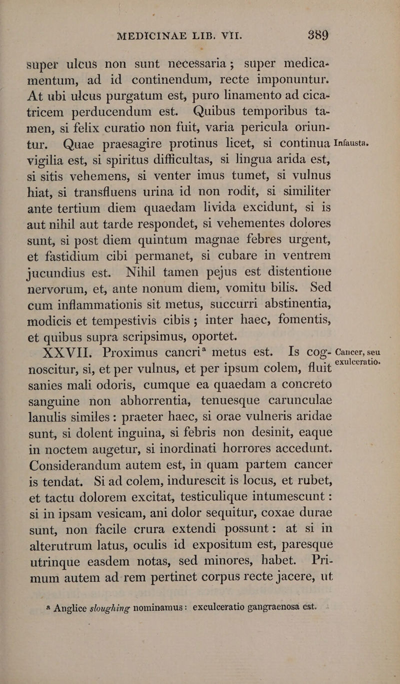 super uleus non sunt nécessaria; super medica. mentum, ad id continendum, recte imponuntur. At ubi ulcus purgatum est, puro linamento ad cica- tricem perducendum est. Quibus temporibus ta- men, si felix curatio non fuit, varia pericula oriun- tur. Quae praesagire protinus licet, si continua Infausta. vigilia est, si spiritus difficultas, si lingua arida est, si sitis vehemens, si venter imus tumet, si vulnus hiat, si transfluens urina id non rodit, si similiter ante tertium diem quaedam livida excidunt, si is aut nihil aut tarde respondet, si vehementes dolores sunt, si post diem quintum magnae febres urgent, et fastidium cibi permanet, si cubare in ventrem jucundius est. Nihil tamen pejus est distentione nervorum, et, ante nonum diem, vomitu bilis. Sed cum inflammationis sit metus, succurri abstinentia, modicis et tempestivis cibis ; inter haec, fomentis, et quibus supra scripsimus, oportet. XXVII. Proximus cancri^ metus est. s cog- Cancer, seu noscitur, si, et per vulnus, et per ipsum colem, fluit dmg sanies mali odoris, cumque ea quaedam a concreto sanguine non abhorrentia, tenuesque carunculae lanulis similes: praeter haec, si orae vulneris aridae sunt, si dolent inguina, si febris non desinit, eaque in noctem augetur, si inordinati horrores accedunt. Considerandum autem est, in quam partem cancer is tendat. Siad colem, indurescit is locus, et rubet, et tactu dolorem excitat, testiculique intumescunt : si in ipsam vesicam, ani dolor sequitur, coxae durae sunt, non facile crura extendi possunt: at si in alterutrum latus, oculis id expositum est, paresque utrinque easdem notas, sed minores, habet. Pri- mum autem ad rem pertinet corpus recte jacere, ut * Anglice sloughing nominamus: exculceratio gangraenosa est.