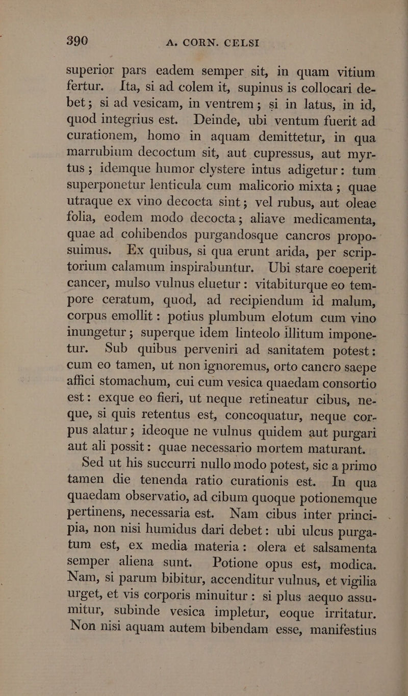 superior pars eadem semper sit, in quam vitium fertur. ta, si ad colem it, supinus is collocari de- bet; si ad vesicam, in ventrem ; si in latus, in id, quod integrius est. Deinde, ubi ventum fuerit ad curationem, homo in aquam demittetur, in qua marrubium decoctum sit, aut cupressus, aut myr- tus; idemque humor clystere intus adigetur: tum. superponetur lenticula cum malicorio mixta ; quae utraque ex vino decocta sint; vel rubus, aut oleae folia; eodem modo decocta; aliave medicamenta, quae ad cohibendos purgandosque cancros propo- suimus, Ex quibus, si qua erunt arida, per scrip- torium calamum inspirabuntur. Ubi stare coeperit cancer, mulso vulnus eluetur: vitabiturque eo tem- pore ceratum, quod, ad recipiendum id malum, corpus emollit: potius plumbum elotum cum vino inungetur; superque idem linteolo illitum impone- tur. Sub quibus perveniri ad sanitatem potest: cum eo tamen, ut non ignoremus, orto cancro saepe affici stomachum, cui cum vesica quaedam consortio est: exque eo fieri, ut neque retineatur cibus, ne- que, si quis retentus est, concoquatur, neque cor- pus alatur; ideoque ne vulnus quidem aut purgari aut ali possit: quae necessario mortem maturant. Sed ut his succurri nullo modo potest, sic a primo tamen die tenenda ratio curationis est. In qua quaedam observatio, ad cibum quoque potionemque pertinens, necessaria est. Nam cibus inter princi- pia, non nisi humidus dari debet: ubi ulcus purga- tum est, ex media materia: olera et salsamenta semper aliena sunt. Potione opus est, modica. Nam, si parum bibitur, accenditur vulnus, et vigilia urget, et vis corporis minuitur: si plus aequo assu- mitur, subinde vesica impletur, eoque irritatur. Non nisi aquam autem bibendam esse, manifestius