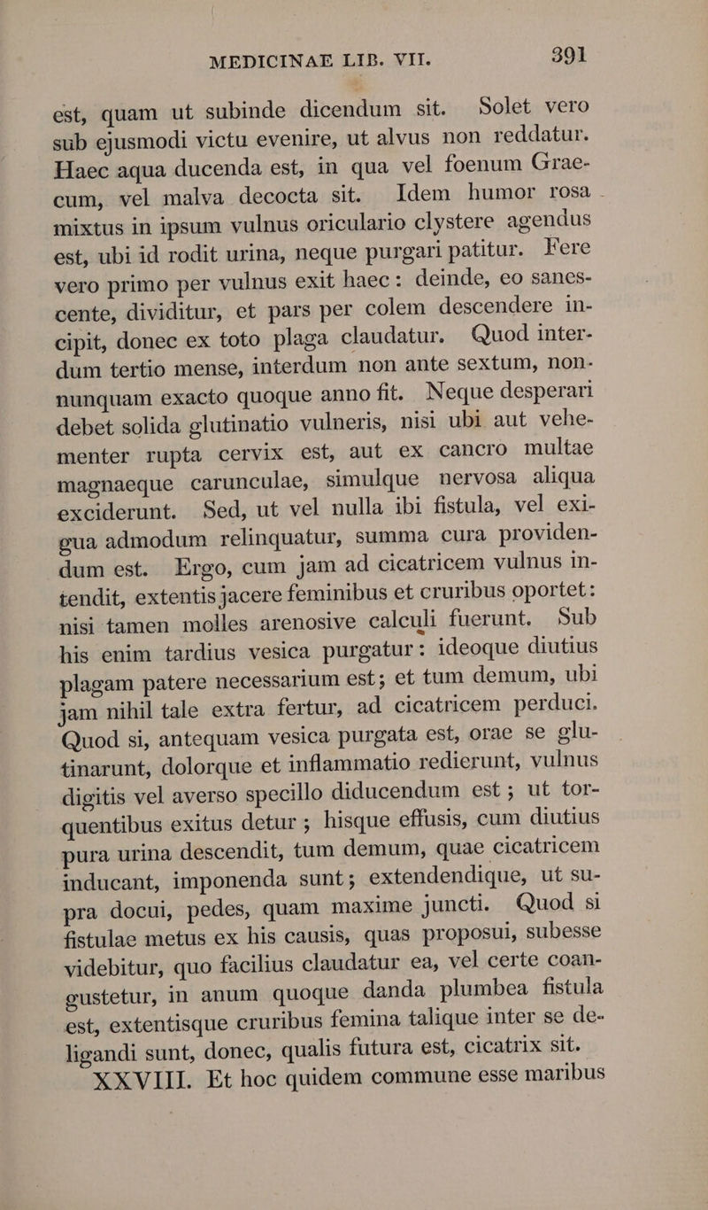 est, quam ut subinde dicendum sit. Solet vero sub ejusmodi victu evenire, ut alvus non reddatur. Haec aqua ducenda est, in qua vel foenum Grae- cum, vel malva decocta sit. Idem humor rosa . mixtus in ipsum vulnus oriculario clystere agendus est, ubi id rodit urina, neque purgari patitur. Fere vero primo per vulnus exit haec : deinde, eo sanes- cente, dividitur, et pars per colem descendere in- cipit, donec ex toto plaga claudatur. Quod inter- dum tertio mense, interdum non ante sextum, non- nunquam exacto quoque anno fit. Neque desperari debet solida glutinatio vulneris, nisi ubi aut vehe- menter rupta cervix est, aut ex cancro multae magnaeque carunculae, simulque nervosa aliqua exciderunt. Sed, ut vel nulla ibi fistula, vel exi- gua admodum relinquatur, summa cura providen- dum est. Ergo, cum jam ad cicatricem vulnus in- tendit, extentis jacere feminibus et cruribus oportet: nisi tamen molles arenosive calculi fuerunt. Sub his enim tardius vesica purgatur: ideoque diutius plagam patere necessarium est; et tum demum, ubi jam nihil tale extra fertur, ad cicatricem perduci. Quod si, antequam vesica purgata est, orae se glu- tinarunt, dolorque et inflammatio redierunt, vulnus digitis vel averso specillo diducendum est ; ut tor- quentibus exitus detur ; hisque effusis, cum diutius pura urina descendit, tum demum, quae cicatricem inducant, imponenda sunt; extendendique, ut su- pra docui, pedes, quam maxime juncti. Quod si fistulae metus ex his causis, quas proposui, subesse videbitur, quo facilius claudatur ea, vel certe coan- gustetur, in anum quoque danda plumbea fistula est, extentisque cruribus femina talique inter se de- ligandi sunt, donec, qualis futura est, cicatrix sit.- XXVIII. Et hoc quidem commune esse maribus