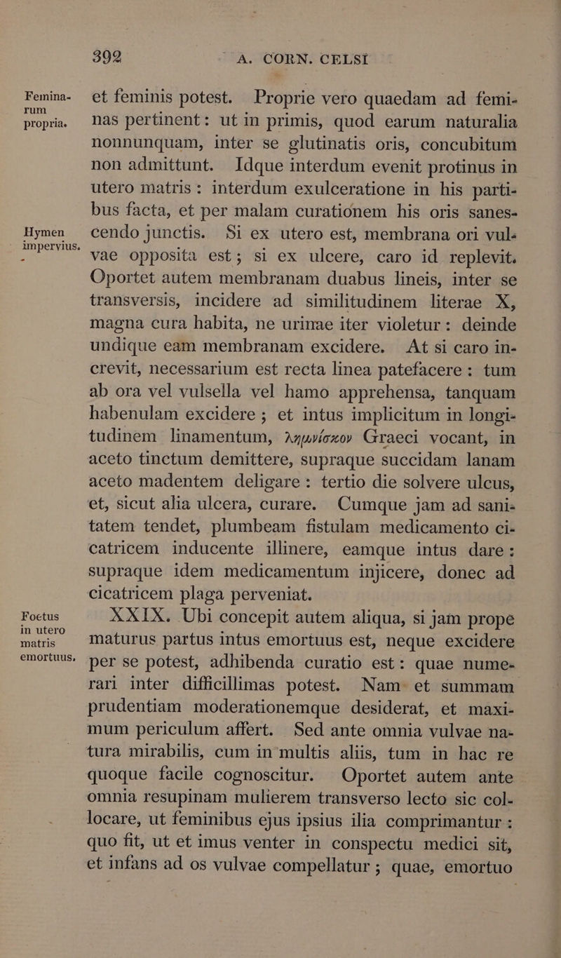 Feinina- rum propria. Hymen ^ Foctus in utero matris emortuus, 399 |. A. CORN. CELSÍ et feminis potest. Proprie vero quaedam ad femi- nas pertinent: utin primis, quod earum naturalia nonnunquam, inter se glutinatis oris, concubitum non admittunt. Idque interdum evenit protinus in utero matris: interdum exulceratione in his parti- bus facta, et per malam curationem his oris sanes- cendo junctis. $i ex utero est, membrana ori vul: vae opposita est; si ex ulcere, caro id replevit. Oportet autem membranam duabus lineis, inter se transversis, incidere ad similitudinem literae X, magna cura habita, ne urinae iter violetur: deinde undique eam membranam excidere. — At si caro in- crevit, necessarium est recta linea patefacere: tum ab ora vel vulsella vel hamo apprehensa, tanquam habenulam excidere ; et intus implicitum in longi- tudinem linamentum, zwvícxo» Graeci vocant, in aceto tinctum demittere, supraque succidam lanam aceto madentem deligare: tertio die solvere ulcus, et, sicut alia ulcera, curare. Cumque jam ad sani- tatem tendet, plumbeam fistulam medicamento ci- catricem inducente illinere, eamque intus dare: supraque idem medicamentum injicere, donec ad cicatricem plaga perveniat. XXIX. Ubi concepit autem aliqua, si jam prope maturus partus intus emortuus est, neque excidere per se potest, adhibenda curatio est: quae nume- rari inter difficillimas potest. Nam. et summam. prudentiam moderationemque desiderat, et maxi- mum periculum affert. Sed ante omnia vulvae na- tura mirabilis, cum in multis aliis, tum in hac re quoque facile cognoscitur. ^ Oportet autem ante omnia resupinam mulierem transverso lecto sic col- locare, ut feminibus ejus ipsius ilia comprimantur : quo fit, ut et imus venter in conspectu medici sit, et infans ad os vulvae compellatur ; quae, emortuo
