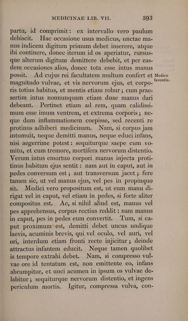 partu, id comprimit: ex intervallo vero paulum dehiscit. Hac occasione usus medicus, unctae ma-- nus indicem digitum primum debet inserere, atque ibi continere, donec iterum id os aperiatur, rursus- que alterum digitum demittere debebit, et per eas- dem occasiones alios, donec tota esse intus manus possit. Ad cujus rei facultatem multum confert et Medico magnitudo vulvae, et vis nervorum ejus, et corpo. et ris totius habitus, et mentis etiam robur ; cum prae- sertim intus nonnunquam etiam duae manus dari debeant. Pertinet etiam ad rem, quam calidissi- mum esse imum ventrem, et extrema corporis; ne- que dum inflammationem coepisse, sed recenti re protinus adhiberi medicinam. | Nam, si corpus jam intumuit, neque demitti manus, neque educi infans, nisi aegerrime potest: sequiturque saepe cum vo- mitu, et cum tremore, mortifera nervorum distentio. Verum intus emortuo corpori manus injecta proti- tinus habitum ejus sentit: nam aut in caput, aut in pedes conversum est; aut transversum jacet ; fere tamen sic, ut vel manus ejus, vel pes in propinquo sit. Medici vero propositum est, ut eum manu di- rigat vel in caput, vel etiam in pedes, si forte aliter - compositus est. Ac, si nihil aliud est, manus vel pes apprehensus, corpus rectius reddit : nam manus in caput, pes in pedes eum convertit. Tum, si ca- put proximum est, demitti debet uncus undique laevis, acuminis brevis, qui vel oculo, vel auri, vel ori, interdum etiam fronti recte injicitur ; deinde attractus infantem educit. Neque tamen quolibet is tempore extrahi debet. Nam, si compresso vul- vae ore id tentatum est, non emittente eo, infans abrumpitur, et unci acumen in ipsum os vulvae de- labitur; sequiturque nervorum distentio, et ingens periculum mortis. Igitur, compressa vulva, con-
