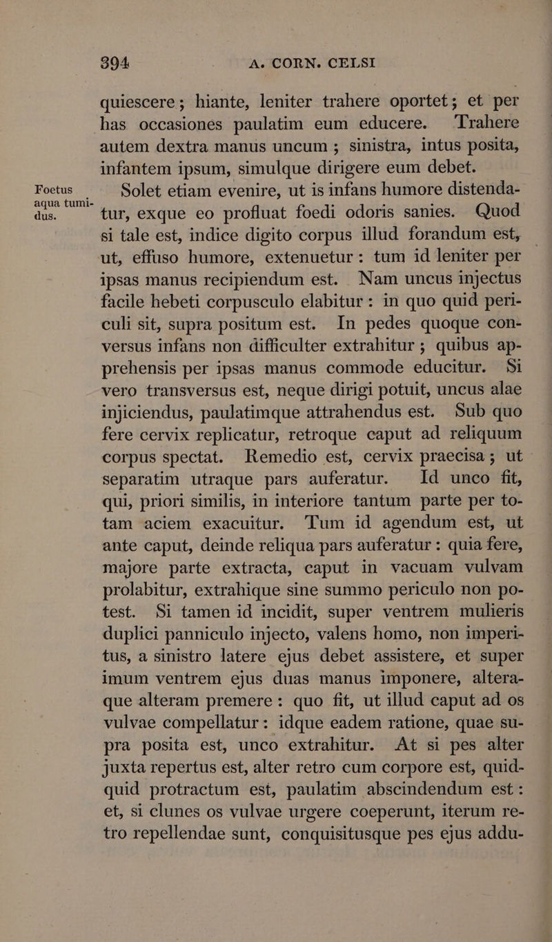Foetus aqua tumi- dus. 304 A. CORN. CELSI quiescere; hiante, leniter trahere oportet; et per autem dextra manus uncum ; sinistra, intus posita, infantem ipsum, simulque dirigere eum debet. Solet etiam evenire, ut is infans humore distenda- tur, exque eo profluat foedi odoris sanies. Quod si tale est, indice digito corpus illud forandum est, ut, effuso humore, extenuetur: tum id leniter per ipsas manus recipiendum est. Nam uncus injectus culi sit, supra positum est. In pedes quoque con- versus infans non difficulter extrahitur ; quibus ap- prehensis per ipsas manus commode educitur. 5i vero transversus est, neque dirigi potuit, uncus alae injiciendus, paulatimque attrahendus est. Sub quo fere cervix replicatur, retroque caput ad reliquum corpus spectat. Remedio est, cervix praecisa ; ut separatim utraque pars auferatur. Id unco fit, qui, priori similis, in interiore tantum parte per to- tam aciem exacuitur. 'Tum id agendum est, ut ante caput, deinde reliqua pars auferatur : quia fere, majore parte extracta, caput in vacuam vulvam prolabitur, extrahique sine summo periculo non po- test. Si tamen id incidit, super ventrem mulieris duplici panniculo injecto, valens homo, non imperi- tus, a sinistro latere ejus debet assistere, et super imum ventrem ejus duas manus imponere, altera- que alteram premere: quo fit, ut illud caput ad os vulvae compellatur: idque eadem ratione, quae su- pra posita est, unco extrahitur. At si pes alter juxta repertus est, alter retro cum corpore est, quid- quid protractum est, paulatim abscindendum est : et, si clunes os vulvae urgere coeperunt, iterum re- tro repellendae sunt, conquisitusque pes ejus addu-