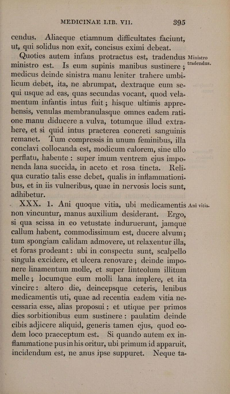 cendus. Aliaeque etiamnum difficultates faciunt, ut, qui solidus non exit, concisus eximi debeat. Quoties autem infans protractus est, tradendus ministro est. Is eum supinis manibus sustinere ; medicus deinde sinistra manu leniter trahere umbi- licum debét, ita, ne abrumpat, dextraque eum se- qui usque ad eas, quas secundas vocant, quod vela- mentum infantis intus fuit; hisque ultimis appre- hensis, venulas membranulasque omnes eadem rati- one manu diducere a vulva, totumque illud extra- here, et si quid intus praeterea concreti sanguinis remanet. lum compressis in unum feminibus, illa conclavi collocanda est, modicum calorem, sine ullo perflatu, habente: super imum ventrem ejus impo- nenda lana succida, in aceto et rosa tincta. Reli- qua curatio talis esse debet, qualis in inflammationi- bus, et in iis vulneribus, quae in nervosis locis sunt, adhibetur. XXX. 1. Ani quoque vitia, ubi medicamentis non vincuntur, manus auxilium desiderant. Ergo, Si qua scissa in eo vetustate induruerunt, jamque callum habent, commodissimum est, ducere alvum; tum spongiam calidam admovere, ut relaxentur illa, et foras prodeant: ubi in conspectu sunt, scalpello singula excidere, et ulcera renovare; deinde impo- nere linamentum molle, et super linteolum illitum melle; locumque eum molli lana implere, et ita vincire: altero die, deincepsque ceteris, lenibus medicamentis uti, quae ad recentia eadem vitia ne- cessaria esse, alias proposui: et utique per primos dies sorbitionibus eum sustinere: paulatim deinde cibis adjicere aliquid, generis tamen ejus, quod eo- dem loco praeceptum est. Si quando autem ex in- flammatione pusin his oritur, ubi primum id apparuit, incidendum est, ne anus ipse suppuret. Neque ta- Ministro tradendus. Ani vitia.