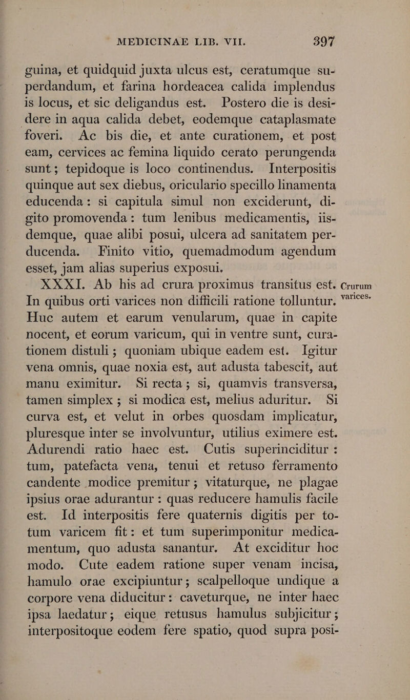 guina, et quidquid juxta ulcus est, ceratumque su- perdandum, et farina hordeacea calida implendus is locus, et sic deligandus est. Postero die is desi- dere in aqua calida debet, eodemque cataplasmate foveri. Ac bis die, et ante curationem, et post eam, cervices ac femina liquido cerato perungenda sunt; tepidoque is loco continendus. Interpositis quinque aut sex diebus, oriculario specillo linamenta educenda: si capitula simul non exciderunt, di- gito promovenda : tum lenibus medicamentis, iis- demque, quae alibi posui, ulcera ad sanitatem per- ducenda. Finito vitio, quemadmodum agendum esset, jam alias superius exposui. XXXI. Ab his ad crura proximus transitus est. crurum In quibus orti varices non difficili ratione tolluntur. *** Huc autem et earum venularum, quae in capite nocent, et eorum varicum, qui in ventre sunt, cura- tionem distuli ; quoniam ubique eadem est. Igitur vena omnis, quae noxia est, aut adusta tabescit, aut manu eximitur. Sirecta; si, quamvis transversa, tamen simplex; si modica est, melius aduritur. $i curva est, et velut in orbes quosdam implicatur, pluresque inter se involvuntur, utilius eximere est. Adurendi ratio haec est. Cutis superinciditur : tum, patefacta vena, tenui et retuso ferramento candente modice premitur; vitaturque, ne plagae ipsius orae adurantur : quas reducere hamulis facile est. Id interpositis fere quaternis digitis per to- tum varicem fit: et tum superimponitur medica- mentum, quo adusta sanantur. At exciditur hoc modo. Cute eadem ratione super venam incisa, hamulo orae excipiuntur; scalpelloque undique a corpore vena diducitur:: caveturque, ne inter haec ipsa laedatur; eique retusus hamulus subjicitur ; interpositoque eodem fere spatio, quod supra posi-