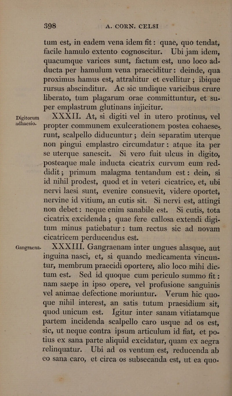 Digitorum adhaesio. Gangraena. 398 A. CORN. CELSI tum est, in eadem vena idem fit: quae, quo tendat, facile hamulo extento cognoscitur. Ubi jam idem, quacumque varices sunt, factum est, uno loco ad- ducta per hamulum vena praeciditur: deinde, qua proximus hamus est, attrahitur et evellitur ; ibique rursus abscinditur. Ac sic undique varicibus crure liberato, tum plagarum orae committuntur, et su- per emplastrum glutinans injicitur. XXXII. At, si digiti vel in utero protinus, vel propter communem exulcerationem postea cohaese-. runt, scalpello diducuntur; dein separatim uterque non pingui emplastro circumdatur: atque ita per se uterque sanescit. 5i vero fuit ulcus in digito, posteaque male inducta cicatrix curvum eum red- didit; primum malagma tentandum est: dein, si id nihil prodest, quod et in veteri cicatrice, et, ubi nervilaesi sunt, evenire consuevit, videre oportet, nervine id vitium, an cutis sit. Si nervi est, attingi non debet: neque enim sanabile est. Si cutis, tota cicatrix excidenda ; quae fere callosa extendi digi- tum minus patebatur: tum rectus sic ad novam cicatricem perducendus est. XXXIII. Gangraenam inter ungues alasque, aut inguina nasci, et, si quando medicamenta vincun- tur, membrum praecidi oportere, alio loco mihi dic- tum est. Sed id quoque cum periculo summo fit : nam saepe in ipso opere, vel profusione sanguinis vel animae defectione moriuntur. Verum hic quo- que nihil interest, an satis tutum praesidium sit, quod unicum est. Igitur inter sanam vitiatamque partem incidenda scalpello caro usque ad os est, sic, ut neque contra ipsum articulum id fiat, et po- tius ex sana parte aliquid excidatur, quam ex aegra relinquatur. Ubi ad os ventum est, reducenda ab eo sana caro, et circa os subsecanda est, ut ea quo-