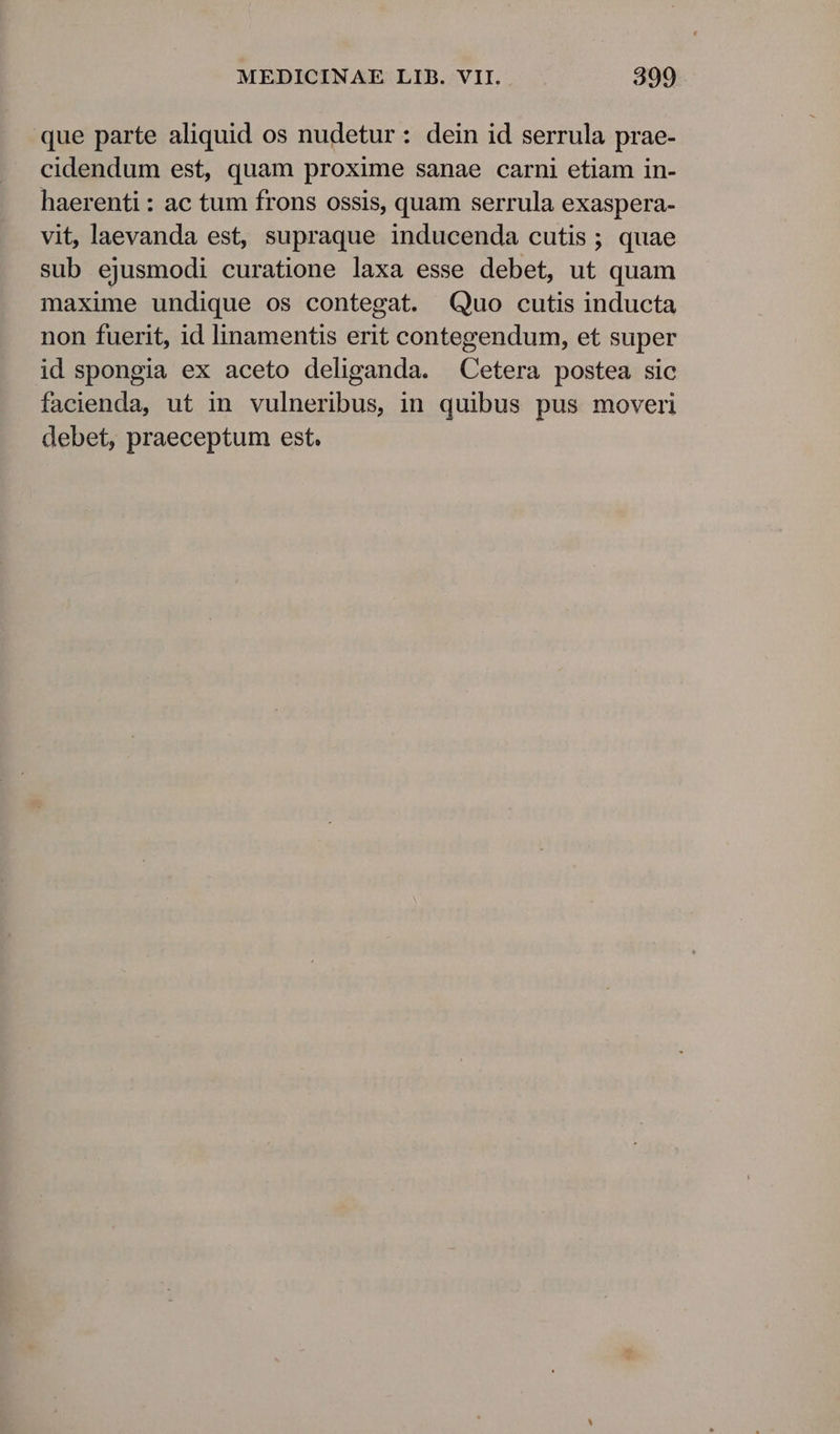 que parte aliquid os nudetur: dein id serrula prae- cidendum est, quam proxime sanae carni etiam in- haerenti: ac tum frons ossis, quam serrula exaspera- vit, laevanda est, supraque inducenda cutis ; quae sub ejusmodi curatione laxa esse debet, ut quam maxime undique os contegat. Quo cutis inducta non fuerit, id linamentis erit contegendum, et super id spongia ex aceto deliganda. Cetera postea sic facienda, ut in vulneribus, in quibus pus moveri debet, praeceptum est.
