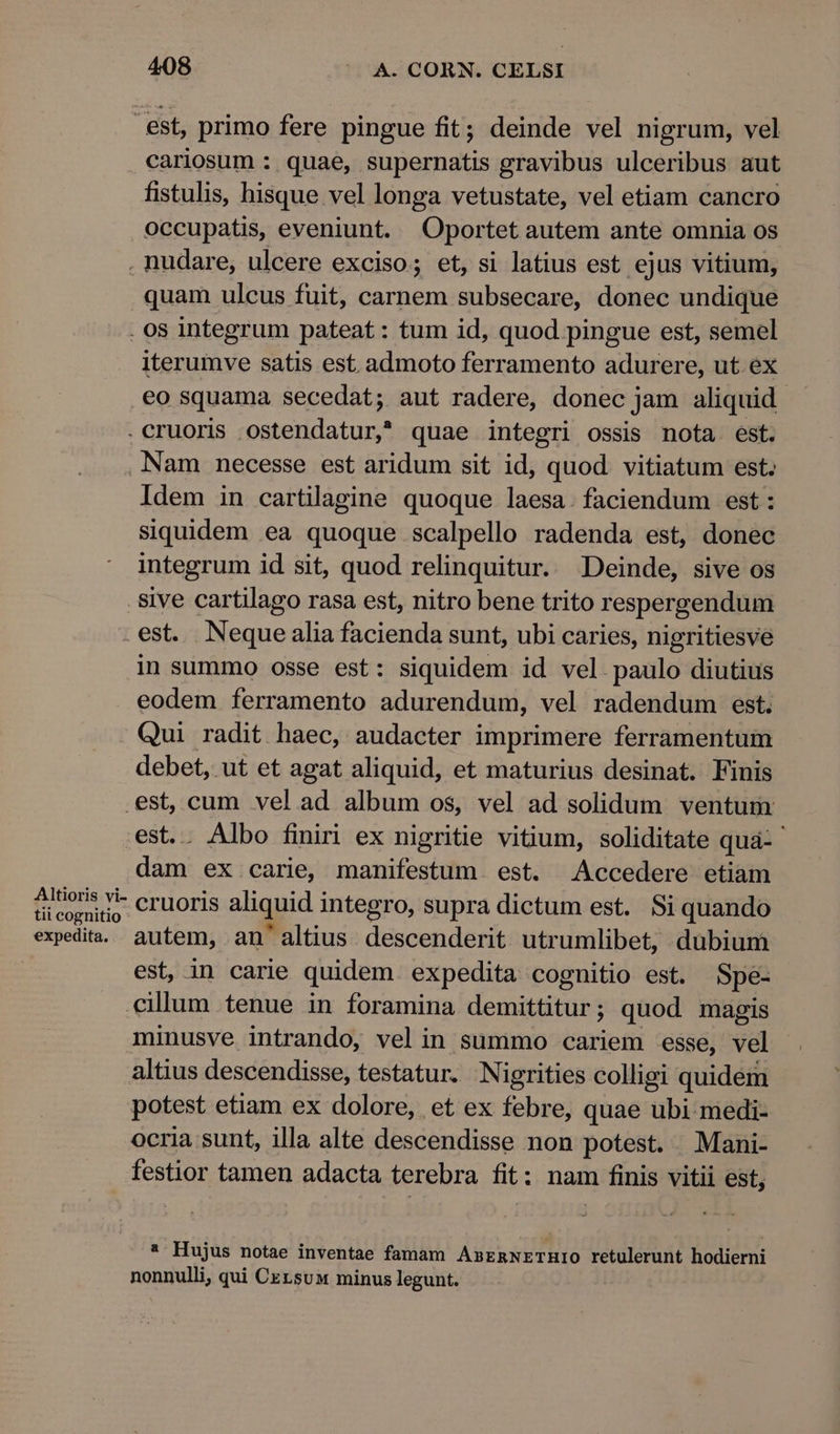 est, primo fere pingue fit; deinde vel nigrum, vel cariosum : quae, supernatis gravibus ulceribus aut fistulis, hisque vel longa vetustate, vel etiam cancro occupatis, eveniunt. Oportet autem ante omnia os . nudare, ulcere exciso; et, si latius est ejus vitium, quam ulcus fuit, carnem subsecare, donec undique . os integrum pateat : tum id, quod pingue est, semel iterumve satis est admoto ferramento adurere, ut ex eo squama secedat; aut radere, donec jam aliquid. . cruoris osterida tue? quae integri ossis nota est. Nam necesse est aridum sit id, quod vitiatum est; Idem in cartilagine quoque laesa. faciendum est : siquidem ea quoque scalpello radenda est, donec integrum id sit, quod relinquitur. Deinde, sive os . Sive cartilago rasa est, nitro bene trito respergendum . est. pee alia facienda sunt, ubi caries, nigritiesve in summo osse est: siquidem id vel paulo diutius eodem ferramento adurendum, vel radendum est. Qui radit haec, audacter imprimere ferramentum debet, ut et agat aliquid, et maturius desinat. Finis ex cum velad album os, vel ad solidum ventum . Albo finiri ex nigritie vitium, soliditate qua- ' n ex carie, manifestum. est. Accedere etiam ieemsnr cruoris aliquid integro, supra dictum est. Si quando expedita. autem, an'altius descenderit utr umlibet, dubium | est, in carie quidem expedita cognitio est. Spe- cillum tenue in foramina demittitur ; quod magis minusve intrando, velin summo cariem esse, vel altius descendisse, testatur. Nigrities colligi quidem potest etiam ex dolore, et ex febre, quae ubi medi- ocria sunt, illa alte descendisse non potest. Mani- festior tamen adacta terebra fit : nam finis vitii est, * Hujus notae inventae famam AsrmNETHIO retulerunt hodierni nonnulli, qui Czrsuw minus legunt.