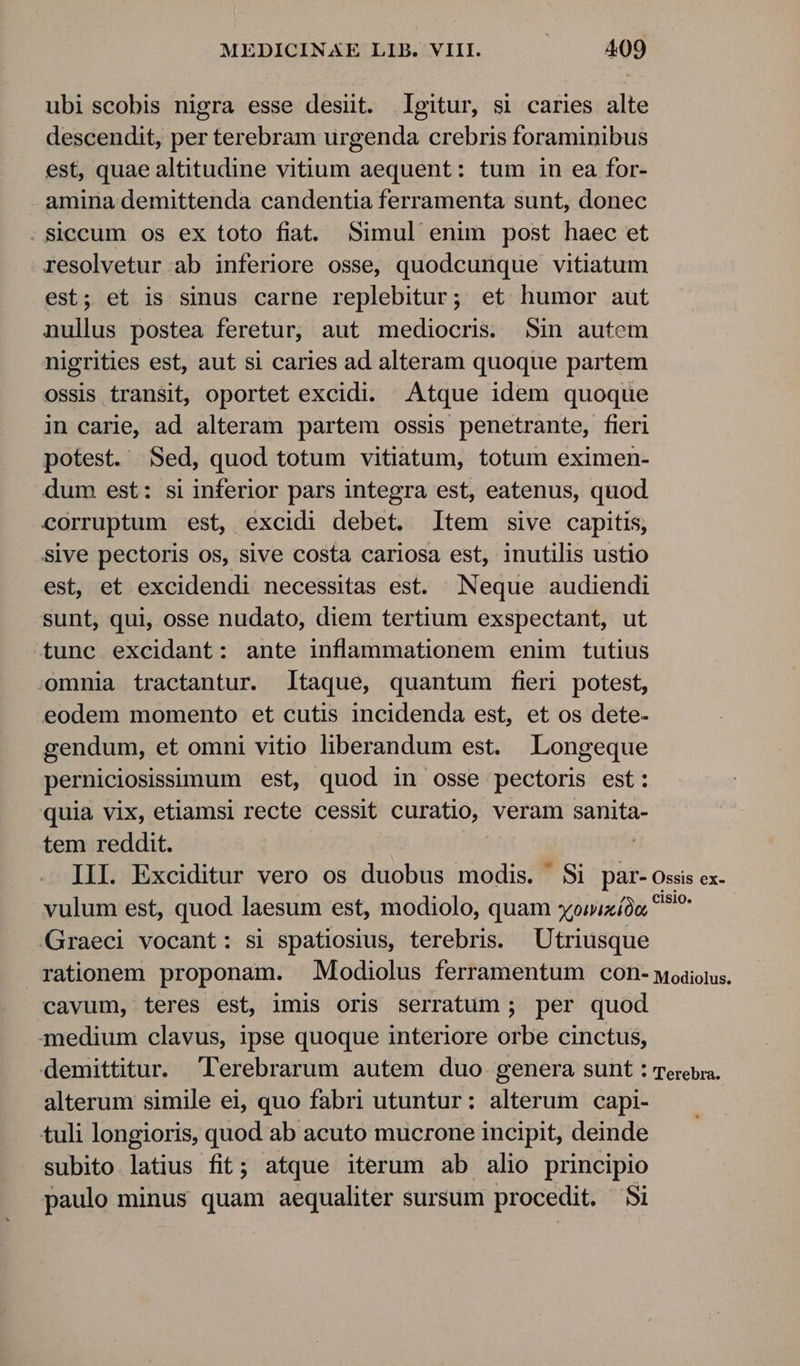 ubiscobis nigra esse desüt. Igitur, si caries alte descendit, per terebram urgenda crebris foraminibus est, quae altitudine vitium aequent: tum in ea for- amina demittenda candentia ferramenta sunt, donec .Siccum os ex toto fiat. Simul enim post haec et resolvetur ab inferiore osse, quodcunque vitiatum est; et is sinus carne replebitur; et humor aut nullus postea feretur, aut mediocris. Sin autem nigrities est, aut si caries ad alteram quoque partem ossis transit, oportet excidi. Atque idem quoque in carie, ad alteram partem ossis penetrante, fieri potest. Sed, quod totum vitiatum, totum eximen- dum est: si inferior pars integra est, eatenus, quod corruptum est, excidi debet. Item sive capitis, sive pectoris os, sive costa cariosa est, inutilis ustio est, et excidendi necessitas est. Neque audiendi sunt, qui, osse nudato, diem tertium exspectant, ut tunc.excidant: ante inflammationem enim tutius omnia tractantur. ltaque, quantum fieri potest, eodem momento et cutis incidenda est, et os dete- gendum, et omni vitio liberandum est. Longeque perniciosissimum est, quod in osse pectoris est: quia vix, etiamsi recte cessit curatio, veram sanita- tem reddit. III. Exciditur vero os duobus modis. Si par-ossis ex- vulum est, quod laesum est, modiolo, quam xowixíón EE Graeci vocant: si spatiosius, terebris. | Utriusque rationem proponam. Modiolus ferramentum con- woaiotus. cavum, teres est, imis oris serratum ; per quod medium clavus, ipse quoque interiore orbe cinctus, demittitur. lerebrarum autem duo. genera sunt : Terebia. alterum simile ei, quo fabri utuntur: alterum capi- tuli longioris, quod ab acuto mucrone incipit, deinde subito latius fit; atque iterum ab alio principio paulo minus quam aequaliter sursum procedit. 5i