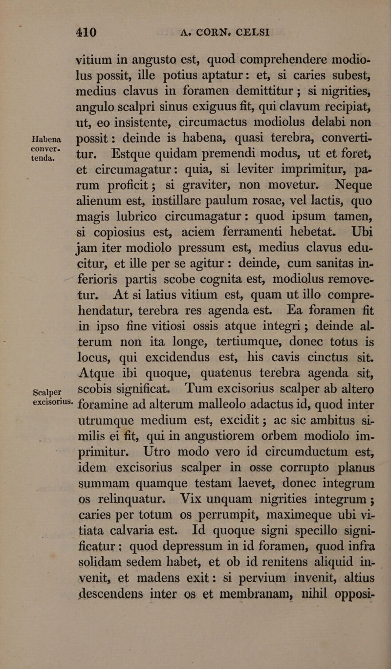 Habena conver. tenda. Scalper excisorius. 410 A« CORN. CELSI vitium in angusto est, quod comprehendere modio- lus possit, ille potius aptatur: et, si caries subest, medius clavus in foramen demittitur ; si nigrities, angulo scalpri sinus exiguus fit, qui clavum recipiat, ut, eo insistente, circeumactus modiolus delabi non possit: deinde is habena, quasi terebra, converti- tur. Estque quidam premendi modus, ut et foret, et circumagatur: quia, si leviter imprimitur, pa- rum proficit; si graviter, non movetur. Neque alienum est, instillare paulum rosae, vel lactis, quo magis lubrico circumagatur: quod ipsum tamen, si copiosius est, aciem ferramenti hebetat. Ubi jam iter modiolo pressum est, medius clavus edu- citur, et ille per se agitur: deinde, cum sanitas in- ferioris partis scobe cognita est, modiolus remove- tur. Atsilatius vitium est, quam ut illo compre- hendatur, terebra res agenda est. Ea foramen fit in ipso fine vitiosi ossis atque integri; deinde al. terum non ita longe, tertiumque, donec totus is locus, qui excidendus est, his cavis cinctus sit. Atque ibi quoque, quatenus terebra agenda sit, scobis significat. lum excisorius scalper ab altero foramine ad alterum malleolo adactus id, quod inter utrumque medium est, excidit ; ac sic ambitus si- milis ei fit, qui in angustiorem orbem modiolo im- primitur. Utro modo vero id circumductum est, idem excisorius scalper in osse corrupto planus summam quamque testam laevet, donec integrum os relinquatur. Vix unquam nmigrities integrum ; caries per totum os perrumpit, maximeque ubi vi- tiata calvaria est. Id quoque signi specillo signi- ficatur; quod depressum in id foramen, quod infra solidam sedem habet, et ob id renitens aliquid in- venit, et madens exit: si pervium invenit, altius descendens inter os et membranam, nihil opposi-