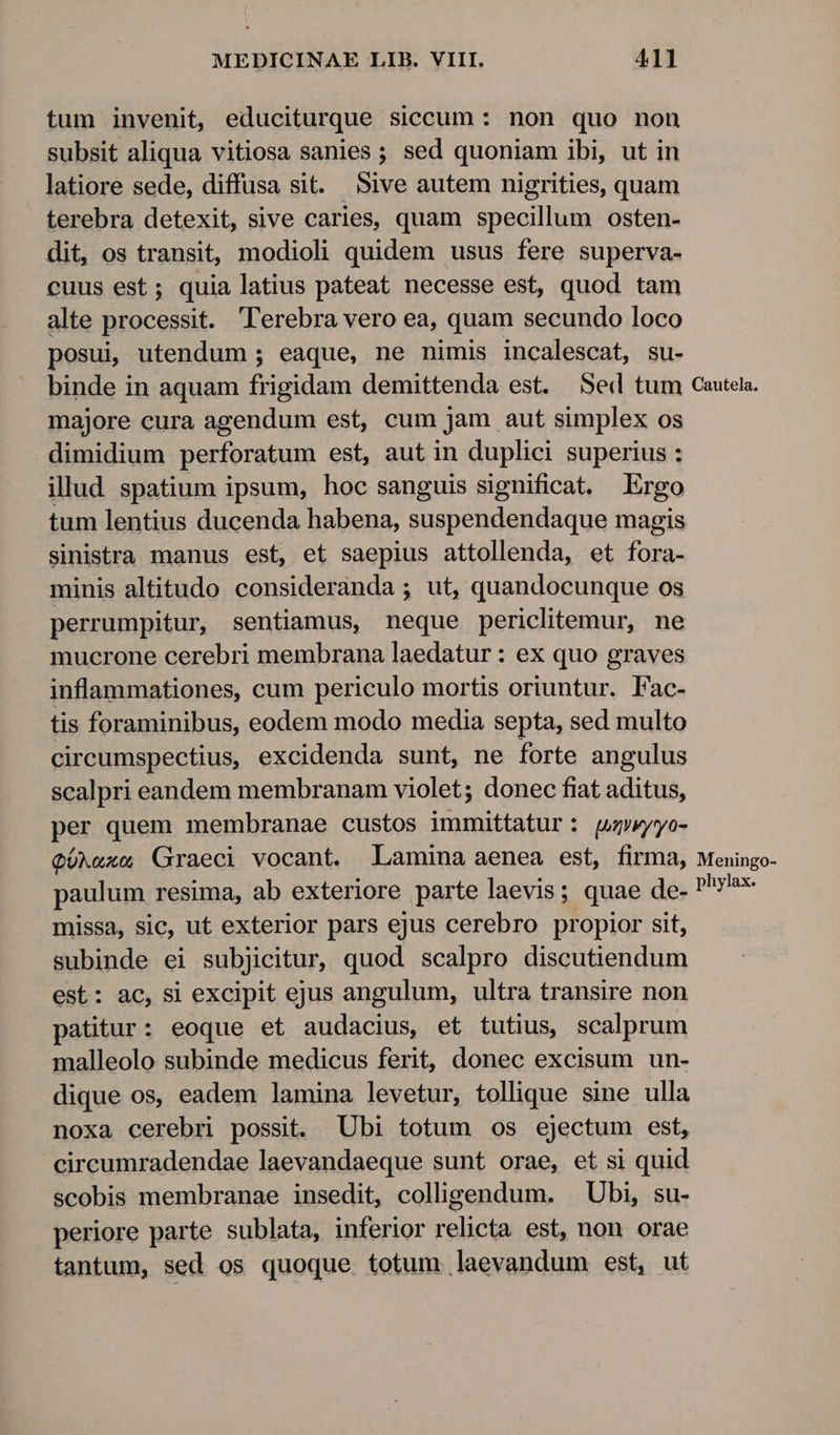 tum invenit, educiturque siccum: non quo non subsit aliqua vitiosa sanies ; sed quoniam ibi, ut in latiore sede, diffusa sit. Sive autem nigrities, quam terebra detexit, sive caries, quam specillum osten- dit, os transit, modioli quidem usus fere superva- cuus est; quia latius pateat necesse est, quod tam alte processit. Terebra vero ea, quam secundo loco posui; utendum ; eaque, ne nimis incalescat, su- binde in aquam frigidam demittenda est. Sed tum Cautela. majore cura agendum est, cum jam aut simplex os dimidium perforatum est, aut in duplici superius : illud spatium ipsum, hoc sanguis significat. Ergo tum lentius ducenda habena, suspendendaque magis sinistra manus est, et saepius attollenda, et fora- minis altitudo consideranda ; ut, quandocunque os perrumpitur, sentiamus, neque periclitemur, ne mucrone cerebri membrana laedatur : ex quo graves inflammationes, cum periculo mortis oriuntur. Fac- tis foraminibus, eodem modo media septa, sed multo cireumspectius, excidenda sunt, ne forte angulus scalpri eandem membranam violet; donec fiat aditus, per quem membranae custos immittatur: qupwyyo- QüNuxe Graeci vocant. Lamina aenea est, firma, Meningo- paulum resima, ab exteriore parte laevis; quae de- pr missa, sic, ut exterior pars ejus cerebro propior sit, subinde ei subjicitur, quod scalpro discutiendum est: ac, si excipit ejus angulum, ultra transire non patitur: eoque et audacius, et tutius, scalprum malleolo subinde medicus ferit, donec excisum un- dique os, eadem lamina levetur, tollique sine ulla noxa cerebri possit. Ubi totum os ejectum est, circumradendae laevandaeque sunt orae, et si quid scobis membranae insedit, colligendum. Ubi, su- periore parte sublata, inferior relicta est, non orae tantum, sed os quoque totum laevandum est, ut