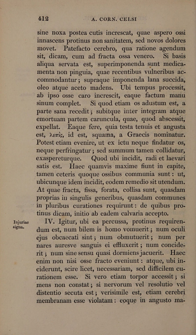 Injuriae signa, 419 A. CORN. CELSI sine noxa postea cutis increscat, quae aspero ossi innascens protinus non sanitatem, sed novos dolores movet. Patefacto cerebro, qua ratione agendum sit, dicàm, cum ad fracta ossa venero. Si basis aliqua servata est, superimponenda sunt medica- menta non pinguia, quae recentibus vulneribus ac- commodantur; supraque imponenda lana succida, oleo atque aceto madens. Ubi tempus processit, ab ipso osse caro increscit, eaque factum manu sinum complet. Si quod etiam os adustum est, a parte sana recedit; subitque inter integram atque emortuam partem caruncula, quae, quod abscessit, expellat. ILaque fere, quia testa tenuis et angusta est, Aezig, id est, squama, a Graecis nominatur. Potest etiam evenire, ut ex ictu neque findatur os, neque perfringatur ; sed summum tamen collidatur, exaspereturque. — Quod ubi incidit, radi et laevari satis est. Haec quamvis maxime fiunt in capite, tamen ceteris quoque ossibus communia sunt: ut, ubicunque idem incidit, eodem remedio sit utendum. At quae fracta, fissa, forata, collisa sunt, quasdam proprias in singulis generibus, quasdam communes in pluribus curationes requirunt: de quibus pro- tinus dicam, initio ab eadem calvaria accepto. IV. Igitur, ubi ea percussa, protinus requiren- dum est, num bilem is homo vomuerit ; num oculi ejus obcaecati sint; num obmutuerit; num per nares auresve sanguis el eflluxerit ; num concide- rit; num sine sensu quasi dormiens jacuerit. Haec enim non nisi osse fracto eveniunt: atque, ubi in- ciderunt, scire licet, necessariam, sed difficilem cu- rationem esse. Si vero etiam torpor accessit; si distentio secuta est; verisimile est, etiam cerebri membranam esse violatam: eoque in angusto ma-