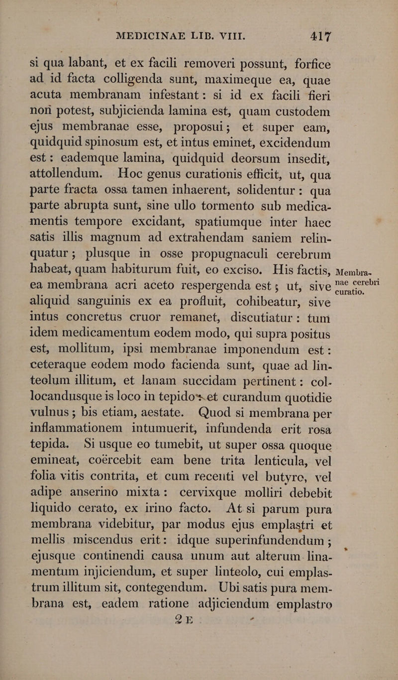 si qua labant, et ex facili removeri possunt, forfice ad id facta colligenda sunt, maximeque ea, quae acuta membranam infestant: si id ex facili fieri non potest, subjicienda lamina est, quam custodem ejus membranae esse, proposui; et super eam, quidquid spinosum est, et intus eminet, excidendum est: eademque lamina, quidquid deorsum insedit, attollendum. | Hoc genus curationis efficit, ut, qua parte fracta ossa tamen inhaerent, solidentur: qua parte abrupta sunt, sine ullo tormento sub medica- mentis tempore excidant, spatiumque inter haec satis ills magnum ad extrahendam saniem relin- quatur; plusque in osse propugnaculi cerebrum habeat, quam habiturum fuit, eo exciso. His factis, ea membrana acri aceto respergenda est; ut, sive aliquid sanguinis ex ea profluit, cohibeatur, sive intus concretus cruor remanet, discutiatur: tuni idem medicamentum eodem modo, qui supra positus est, mollitum, ipsi membranae imponendum est: ceteraque eodem modo facienda sunt, quae ad lin- teolum illitum, et lanam succidam pertinent: col. locandusque is loco in tepido*.et curandum quotidie vulnus ; bis etiam, aestate. Quod si membrana per inflammationem intumuerit, infundenda erit rosa tepida. Si usque eo tumebit, ut super ossa quoque emineat, coércebit eam bene trita lenticula, vel folia vitis contrita, et cum recenti vel butyro, vel adipe anserino mixta: cervixque molliri debebit membrana videbitur, par modus ejus emplastri et mellis miscendus erit: idque superinfundendum ; ejusque continendi causa unum aut alterum. lina- mentum injiciendum, et super linteolo, cui emplas- trum illitum sit, contegendum. Ubi satis pura mem- brana est, eadem ratione adjiciendum emplastro QE p Membra- nae cerebri curatio.