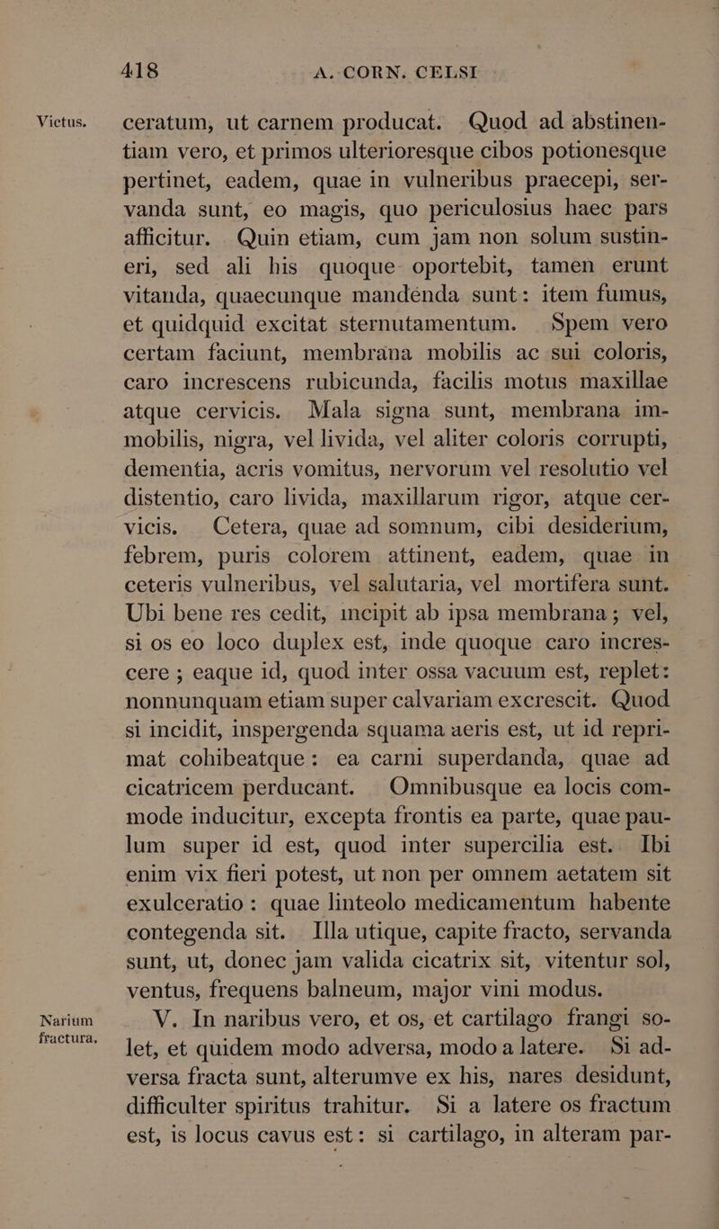 Victus. Naritum fractura. 418 A. CORN. CELSI ceratum, ut carnem producat. Quod ad abstinen- tiam vero, et primos ulterioresque cibos potionesque pertinet, eadem, quae in vulneribus praecepi, ser- vanda sunt, eo magis, quo periculosius haec pars afficitur. Quin etiam, cum jam non solum sustin- eri, sed ali his quoque. oportebit, tamen erunt vitanda, quaecunque mandénda sunt: item fumus, et quidquid excitat sternutamentum. Spem vero certam faciunt, membrana mobilis ac sui coloris, caro increscens rubicunda, facilis motus maxillae atque cervicis. Mala signa sunt, membrana im- mobilis, nigra, vel livida, vel aliter coloris corrupti, dementia, acris vomitus, nervorum vel resolutio vel distentio, caro livida, maxillarum rigor, atque cer- vicis. . Cetera, quae ad somnum, cibi desiderium, febrem, puris colorem attinent, eadem, quae in ceteris vulneribus, vel salutaria, vel mortifera sunt. Ubi bene res cedit, incipit ab ipsa membrana ; vel, si os eo loco duplex est, inde quoque caro incres- cere ; eaque id, quod inter ossa vacuum est, replet: nonnunquam etiam super calvariam excrescit. Quod si incidit, inspergenda squama aeris est, ut id repri- mat cohibeatque: ea carni superdanda, quae ad cicatricem perducant. |Omnibusque ea locis com- mode inducitur, excepta frontis ea parte, quae pau- lum super id est, quod inter supercilia est. Ibi enim vix fieri potest, ut non per omnem aetatem sit exulceratio: quae linteolo medicamentum habente contegenda sit. Illa utique, capite fracto, servanda sunt, ut, donec jam valida cicatrix sit, vitentur sol, ventus, frequens balneum, major vini modus. V. In naribus vero, et os, et cartilago frangi so- let, et quidem modo adversa, modo alatere. Si ad- versa fracta sunt, alterumve ex his, nares desidunt, difficulter spiritus trahitur. Si a latere os fractum est, is locus cavus est: si cartilago, in alteram par-