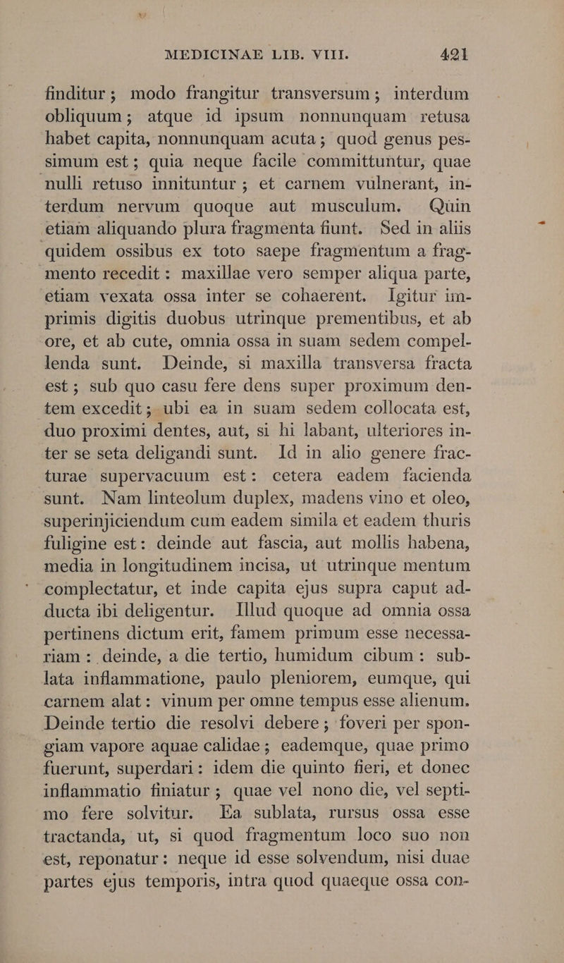 finditur; modo frangitur transversum ; interdum obliquum ; atque id ipsum nonnunquam retusa habet capita, nonnunquam acuta ; quod genus pes- simum est; quia neque facile committuntur, quae nulli retuso innituntur ; et carnem vulnerant, in- terdum nervum quoque aut musculum. Quin etiam aliquando plura fragmenta fiunt. Sed in aliis quidem ossibus ex toto saepe fragmentum a frag- mento recedit: maxillae vero semper aliqua parte, etiam vexata ossa inter se cohaerent. gitur im- primis digitis duobus utrinque prementibus, et ab ore, et ab cute, omnia ossa in suam sedem compel- lenda sunt. Deinde, si maxilla transversa fracta est; sub quo casu fere dens super proximum den- tem excedit; ubi ea in suam sedem collocata est, duo proximi dentes, aut, si hi labant, ulteriores in- ter se seta deligandi sunt. Id in alio genere frac- turae supervacuum est: cetera eadem facienda sunt. Nam linteolum duplex, madens vino et oleo, superinjiciendum cum eadem simila et eadem thuris fuligine est: deinde aut fascia, aut mollis habena, media in longitudinem incisa, ut utrinque mentum ' complectatur, et inde capita ejus supra caput ad- ducta ibi deligentur. Illud quoque ad omnia ossa pertinens dictum erit, famem primum esse necessa- riam : deinde, a die tertio, humidum cibum: sub- lata inflammatione, paulo pleniorem, eumque, qui carnem alat: vinum per omne tempus esse alienum. Deinde tertio die resolvi debere ; foveri per spon- giam vapore aquae calidae; eademque, quae primo fuerunt, superdari: idem die quinto fieri, et donec inflammatio finiatur ; quae vel nono die, vel septi- mo fere solvitur. Ea sublata, rursus ossa esse tractanda, ut, si quod fragmentum loco suo non est, reponatur: neque id esse solvendum, nisi duae partes ejus temporis, intra quod quaeque ossa con-