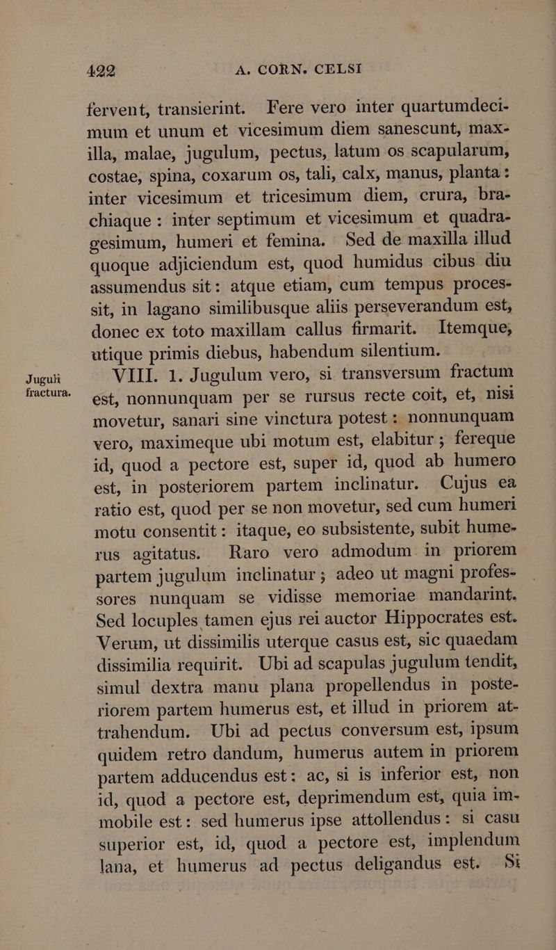 Juguh fractura. 499 A. CORN. CELSI fervent, transierint. Fere vero inter quartumdeci- mum et unum et vicesimum diem sanescunt, max- illa, malae, jugulum, pectus, latum os scapularum, costae, spina, coxarum os, tali, calx, manus, planta: inter vicesimum et tricesimum diem, crura, bra- chiaque : inter septimum et vicesimum et quadra- gesimum, humeri et femina. Sed de maxilla illud quoque adjiciendum est, quod humidus cibus diu assumendus sit: atque etiam, cum tempus proces- sit, in lagano similibusque aliis perseverandum est, donec ex toto maxillam callus firmarit. Itemque; utique primis diebus, habendum silentium. VIII. 1. Jugulum vero, si transversum fractum est, nonnunquam per se rursus recte coit, et, nisi movetur, sanari sine vinctura potest : nonnunquam vero, maximeque ubi motum est, elabitur ; fereque id, quod a pectore est, super id, quod ab humero est, in posteriorem partem inclinatur. Cujus ea ratio est, quod per se non movetur, sed cum humeri motu consentit: itaque, eo subsistente, subit hume- rus agitatus. Raro vero admodum in priorem partem jugulum inclinatur; adeo ut magni profes- sores nunquam se vidisse memoriae mandarint. Sed locuples tamen ejus rei auctor Hippocrates est. Verum, ut dissimilis uterque casus est, sic quaedam dissimilia requirit. Ubi ad scapulas jugulum tendit, simul dextra manu plana propellendus in poste- riorem partem humerus est, et illud in priorem at- trahendum. Ubi ad pectus conversum est, ipsum quidem retro dandum, humerus autem in priorem partem adducendus est: ac, si is inferior est, non id, quod a pectore est, deprimendum est, quia im- mobile est: sed humerus ipse attollendus: si casu superior est, id, quod a pectore est, implendum lana, et humerus ad pectus deligandus est. 5i