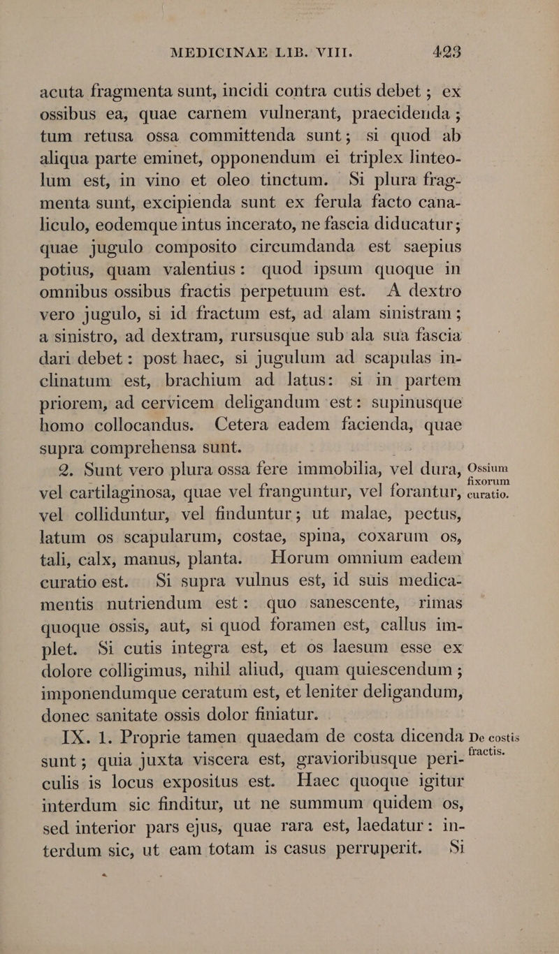 acuta fragmenta sunt, incidi contra cutis debet ; ossibus ea, quae carnem vulnerant, praecidenda ; tum retusa ossa committenda sunt; si quod ab aliqua parte eminet, opponendum ei triplex linteo- lum est, in vino et oleo tinctum. 5i plura frag- menta sunt, excipienda sunt ex ferula facto cana- liculo, eodemque intus incerato, ne fascia diducatur; quae jugulo composito circeumdanda est saepius potius, quam valentius: quod ipsum quoque in omnibus ossibus fractis perpetuum est. .A dextro vero jugulo, si id fractum est, ad. alam sinistram ; a sinistro, ad dextram, rursusque sub ala sua fascia dari debet: post haec, si jugulum ad scapulas in- clinatum. est, brachium ad latus: si in partem priorem, ad cervicem deligandum est: supinusque homo collocandus. Cetera eadem facienda, quae supra comprehensa sunt. 2, Sunt vero plura ossa fere immobilia, i dura, Ossium vel cartilaginosa, quae vel franguntur, vel forantur, Mes vel colliduntur, vel finduntur; ut malae, pectus, latum os scapularum, costae, spina, coxarum 08, tali, calx, manus, planta. Horum omnium eadem curatio est. Si supra vulnus est, id suis medica- mentis nutriendum est: quo sanescente, rimas quoque ossis, aut, si quod foramen est, callus im- plet. Si cutis integra est, et os laesum esse ex dolore colligimus, nihil aliud, quam quiescendum ; imponendumque ceratum est, et leniter deligandum, donec sanitate ossis dolor finiatur. IX. 1. Proprie tamen quaedam de costa dicenda pe costis sunt; quia juxta viscera est, gravioribusque peri. **^ culis is locus expositus est. Haec quoque igitur interdum sic finditur, ut ne summum quidem os, sed interior pars ejus, quae rara est, laedatur: in- terdum sic, ut eam totam is casus perruperit. — Si LJ