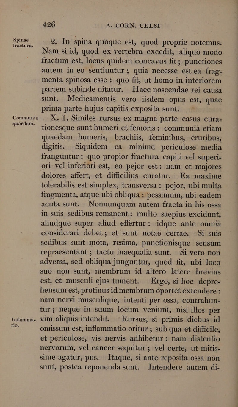 Spinae fractura. Communia quaedam. Inflamma- tio. 496 A. CORN. CELSI 2. In spina quoque est, quod. proprie notemus. Nam si id, quod ex vertebra excedit, aliquo modo fractum est, locus quidem concavus fit; punctiones autem in eo sentiuntur; quia necesse est ea frag- menta spinosa esse : quo fit, ut homo in interiorem partem subinde nitatur. Haec noscendae rei causa sunt. Medicamentis vero iisdem opus est, quae prima parte hujus capitis exposita sunt. X. l. Similes rursus ex magna parte casus cura- tionesque sunt humeri et femoris: communia etiam quaedam humeris, brachiis, feminibus, écruribus, digitis. Siquidem ea minime periculose media franguntur: quo propior fractura capiti vel superi- ori vel inferiori est, eo pejor est: nam et majores dolores affert, et difficilius curatur. Ea maxime tolerabilis est simplex, transversa: pejor, ubi multa fragmenta, atque ubi obliqua: pessimum, ubi eadem acuta sunt. Nonnunquam autem fracta in his ossa in suis sedibus remanent: multo saepius excidunt, aliudque super aliud effertur: idque ante omnia considerari debet; et sunt notae certae. Si suis sedibus sunt mota, resima, punctionisque sensum repraesentant ; tactu inaequalia sunt. Si vero non adversa, sed obliqua junguntur, quod fit, ubi loco suo non sunt, membrum id altero latere brevius est, et musculi ejus tument. — Ergo, si hoc depre- hensum est, protinus id membrum oportet extendere : nam nervi musculique, intenti per ossa, contrahun- tur; neque in suum locum veniunt, nisi illos per vim aliquis intendit. Rursus, si primis diebus id omissum est, inflammatio oritur ; sub qua et difficile, et periculose, vis nervis adhibetur: nam distentio nervorum, vel cancer sequitur; vel certe, ut mitis- sime agatur, pus. Itaque, si ante reposita ossa non sunt, postea reponenda sunt. Intendere autem di-