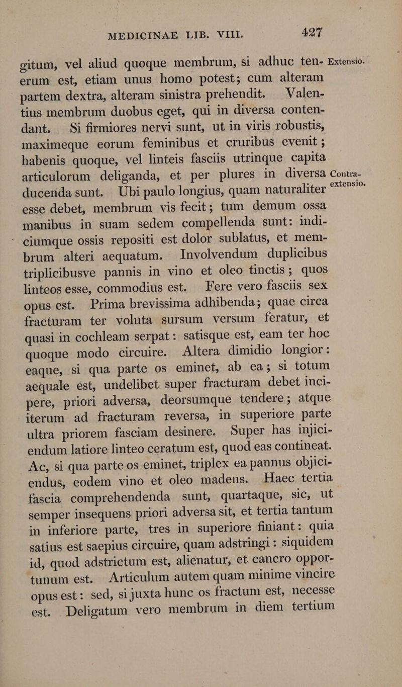 gitum, vel aliud quoque membrum, si adhuc ten- Extensio. erum est, etiam unus homo potest; cum alteram partem dextra, alteram sinistra prehendit. — Valen- tius membrum duobus eget, qui in diversa conten- dant. Si firmiores nervi sunt, ut in viris robustis, maximeque eorum feminibus et cruribus evenit; habenis quoque, vel linteis fasciis utrinque capita articulorum deliganda, et per plures in diversa Couta- ducerida sunt. Ubi paulo longius, quam naturaliter ed esse debet, membrum vis fecit; tum demum Oossa manibus in suam sedem compellenda sunt: indi- ciumque ossis repositi est dolor sublatus, et mem- brum alteri aequatum. Involvendum duplicibus triplicibusve pannis in vino et oleo tinctis ; quos linteos esse, commodius est. — Fere vero fasciis sex opus est. Prima brevissima adhibenda; quae circa fracturam ter voluta sursum versum feratur, et quasi in cochleam serpat: satisque est, eam ter hoc quoque modo circuire. Altera dimidio longior: eaque, si qua parte os eminet, ab ea; si totum aequale est, undelibet super fracturam debet inci- pere, priori adversa, deorsumque tendere; atque iterum ad fracturam reversa, in superiore parte ultra priorem fasciam desinere. Super has injici- endum latiore linteo ceratum est, quod eas contineat. Ac, si qua parte os eminet, triplex ea pannus objici- endus, eodem vino et oleo madens. Haec tertia fascia comprehendenda sunt, quartaque, sic, ut semper insequens priori adversa sit, et tertia tantum in inferiore parte, tres in superiore finiant : quia satius est saepius circuire, quam adstringi : siquidem id, quod adstrictum est, alienatur, et cancro oppor- tunum est. Articulum autem quam minime vincire opus est: sed, si juxta hunc os fractum est, necesse est. Deligatum vero membrum in diem tertium