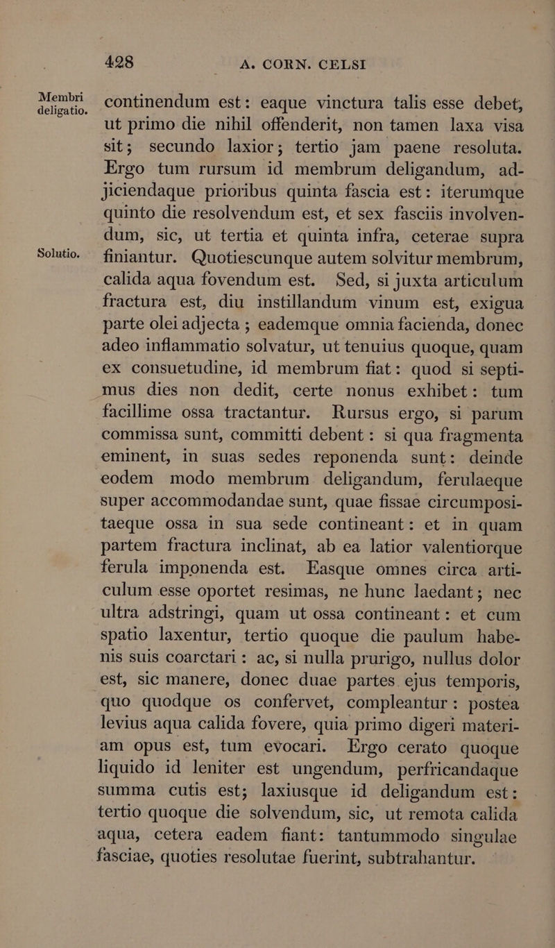 Membri deligatio. Solutio. 498 A. CORN. CELSI continendum est: eaque vinctura talis esse debet, ut primo die nihil offenderit, non tamen laxa visa sit; secundo laxior; tertio jam paene resoluta. Ergo tum rursum id membrum deligandum, ad- Jiciendaque prioribus quinta fascia est: iterumque quinto die resolvendum est, et sex fasciis involven- dum, sic, ut tertia et quinta infra, ceterae supra finiantur. Quotiescunque autem solvitur membrum, calida aqua fovendum est. Sed, si juxta articulum fractura est, diu instillandum vinum est, exigua parte olei adjecta ; eademque omnia facienda, donec adeo inflammatio solvatur, ut tenuius quoque, quam ex consuetudine, id membrum fiat: quod si septi- mus dies non dedit, certe nonus exhibet: tum facillime ossa tractantur. Rursus ergo, si parum commissa sunt, committi debent : si qua fragmenta eminent, in suas sedes reponenda sunt: deinde eodem modo membrum deligandum, ferulaeque super accommodandae sunt, quae fissae circumposi- taeque ossa in sua sede contineant: et in quam partem fractura inclinat, ab ea latior valentiorque ferula imponenda est. Easque omnes circa arti- culum esse oportet resimas, ne hunc laedant; nec ultra adstringi, quam ut ossa contineant: et cum spatio laxentur, tertio quoque die paulum habe- nis suis coarctari : ac, si nulla prurigo, nullus dolor est, sic manere, donec duae partes ejus temporis, quo quodque os confervet, compleantur: postea levius aqua calida fovere, quia primo digeri materi- am opus est, tum evocari. Ergo cerato quoque liquido id leniter est ungendum, perfricandaque summa cutis est; laxiusque id deligandum est: tertio quoque die solvendum, sic, ut remota calida aqua, cetera eadem fiant: tantummodo singulae fasciae, quoties resolutae fuerint, subtrahantur.