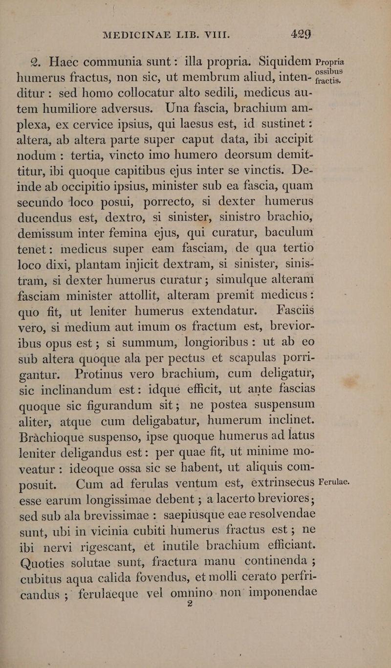 29. Haec communia sunt: illa propria. Siquidem Propria humerus fractus, non sic, ut membrum aliud, inten- Andy ditur : sed homo collocatur alto sedili, medicus au- tem humiliore adversus. Una fascia, brachium am- plexa, ex cervice ipsius, qui laesus est, id sustinet : altera, ab altera parte super caput data, ibi accipit nodum : tertia, vincto imo humero deorsum demit- titur, ibi quoque capitibus ejus inter se vinctis. De- inde ab occipitio ipsius, minister sub ea fascia, quam secundo loco posui, porrecto, si dexter humerus ducendus est, dextro, si sinister, sinistro brachio, demissum inter femina ejus, qui curatur, baculum tenet: medicus super eam fasciam, de qua tertio loco dixi, plantam injicit dextram, si sinister, sinis- tram, si dexter humerus curatur; simulque alteram fasciam minister attollit, alteram premit medicus: quo fit, ut leniter humerus extendatur. Fasciis vero, si medium aut imum os fractum est, brevior- ibus opus est; si summum, longioribus: ut ab eo sub altera quoque ala per pectus et scapulas porri- gantur. Protinus vero brachium, cum deligatur, sic inclinandum est: idque efficit, ut ante fascias quoque sic figurandum sit; ne postea suspensum aliter, atque cum deligabatur, humerum inclinet. Bràchioque suspenso, ipse quoque humerus ad latus leniter deligandus est: per quae fit, ut minime mo- veatur : ideoque ossa sic se habent, ut aliquis com- posuit. Cum ad ferulas ventum est, extrinsecus Ferulae. esse earum longissimae debent ; a lacerto breviores; sed sub ala brevissimae : saepiusque eae resolvendae sunt, ubi in vicinia cubiti humerus fractus est; ne ibi nervi rigescant, et inutile brachium efficiant. Quoties solutae sunt, fractura manu continenda ; cubitus aqua calida fovendus, et molli cerato perfri- candus ;'ferulaeque vel omnino. non' imponendae 2