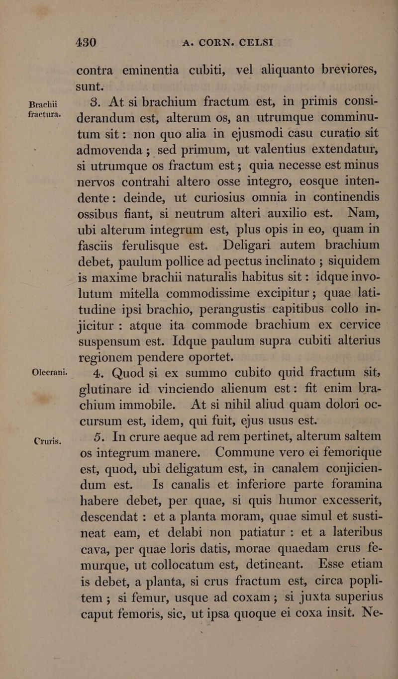 Brachi fractura. Cruris. 430 A. CORN. CELSI sunt. 3. At si brachium fractum est, in primis consi- derandum est, alterum os, an utrumque comminu- tum sit: non quo alia in ejusmodi casu curatio sit admovenda ; sed primum, ut valentius extendatur, si utrumque os fractum est; quia necesse est minus nervos contrahi altero osse integro, eosque inten- dente: deinde, ut curiosius omnia in continendis Ossibus fiant, si neutrum alteri auxilio est. Nam, ubi alterum integrum est, plus opis in eo, quam in fasciis ferulisque est. Deligari autem brachium debet, paulum pollice ad pectus inclinato ; siquidem is maxime brachii naturalis habitus sit: idque invo- lutum mitella commodissime excipitur; quae lati- tudine ipsi brachio, perangustis capitibus collo in- jicitur: atque ita commode brachium ex cervice - suspensum est. Idque paulum supra cubiti alterius regionem pendere oportet. 4. Quod si ex summo cubito quid fractum sit, glutinare id vinciendo alienum est: fit enim bra- chium immobile. At si nihil aliud quam dolori oc- cursum est, idem, qui fuit, ejus usus est. 5. In crure aeque ad rem pertinet, alterum saltem os integrum manere. Commune vero ei femorique est, quod, ubi deligatum est, in canalem conjicien- dum est. Is canalis et inferiore parte foramina habere debet, per quae, si quis humor excesserit, descendat : et a planta moram, quae simul et susti- neat eam, et delabi non patiatur : et a lateribus - cava, per quae loris datis, morae quaedam crus fe- murque, ut collocatum est, detineant. Esse etiam is debet, a planta, si crus fractum est, circa popli- tem ; si femur, usque ad coxam ; si juxta superius caput femoris, sic, ut ipsa quoque ei coxa insit. Ne-