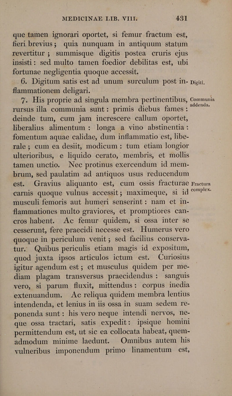 que tamen ignorari oportet, si femur fractum est, fieri brevius; quia nunquam in antiquum statum revertitur ; summisque digitis postea cruris ejus insist: sed multo tamen foedior debilitas est, ubi fortunae negligentia quoque accessit. 6. Digitum satis est ad unum surculum post in- pisi. flammationem deligari. 7. His proprie ad singula membra pertinentibus, Communia rursus illa communia suht: primis diebus fames: pr deinde tum, cum jam increscere callum oportet, liberalius alimentum : longa a vino abstinentia : fomentum aquae calidae, dum inflammatio est, libe- rale; cum ea desiit, modicum : tum etiam longior ulterioribus, e liquido cerato, membris, et mollis tamen unctio. Nec protinus exercendum id mem- brum, sed paulatim ad antiquos usus reducendum est. Gravius aliquanto est, cum ossis fracturae Fracture carnis quoque vulnus accessit; maximeque, si id DEP musculi femoris aut humeri senserint: nam et in- flammationes multo graviores, et promptiores can- cros habent. Ac femur quidem, si ossa inter se cesserunt, fere praecidi necesse est. Humerus vero duoque in periculum venit; sed facilius conserva- tur. Quibus periculis etiam magis id expositum, quod juxta ipsos articulos ictum est. Curiosius igitur agendum est; et musculus quidem per me- diam plagam transversus praecidendus : sanguis vero, si parum fluxit, mittendus: corpus inedia extenuandum. Ac reliqua quidem membra lentius intendenda, et lenius in iis ossa in suam sedem re- ponenda sunt: his vero neque intendi nervos, ne- que ossa tractari, satis expedit: ipsique homini permittendum est, ut sic ea collocata habeat, quem- admodum minime laedunt. |Omnibus autem his vulneribus imponendum primo linamentum est,