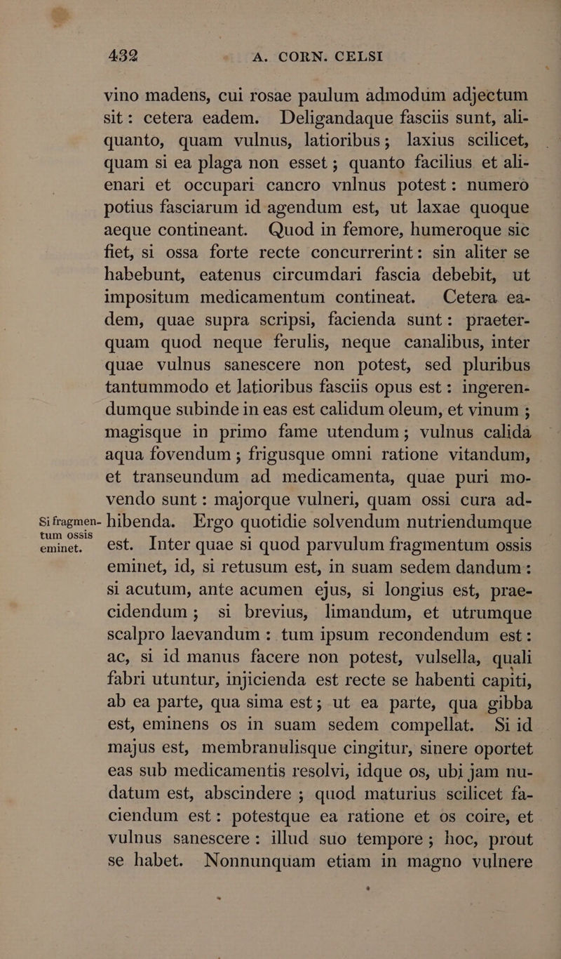 Si fragmen- tum ossis eminet. 459 A. CORN. CELSI vino madens, cui rosae paulum admodum adjectum sit: cetera eadem. Deligandaque fasciis sunt, ali- quanto, quam vulnus, latioribus; laxius scilicet, quam si ea plaga non esset; quanto facilius et ali- enari et occupari cancro vnlnus potest: numero potius fasciarum id agendum est, ut laxae quoque aeque contineant. Quod in femore, humeroque sic fiet, si ossa forte recte concurrerint: sin aliter se habebunt, eatenus circumdari fascia debebit, ut impositum medicamentum contineat. Cetera ea- dem, quae supra scripsi, facienda sunt: praeter- quam quod neque ferulis, neque canalibus, inter quae vulnus sanescere non potest, sed pluribus tantummodo et latioribus fasciis opus est: ingeren- dumque subinde in eas est calidum oleum, et vinum ; magisque in primo fame utendum; vulnus calida aqua fovendum ; frigusque omni ratione vitandum, et transeundum ad medicamenta, quae puri mo- vendo sunt: majorque vulneri, quam ossi cura ad- hibenda. Ergo quotidie solvendum nutriendumque est. Inter quae si quod parvulum fragmentum ossis eminet, id, si retusum est, in suam sedem dandum: si acutum, ante acumen ejus, si longius est, prae- cidendum ; si brevius, limandum, et utrumque scalpro laevandum : tum ipsum recondendum est: ac, si id manus facere non potest, vulsella, quali fabri utuntur, injicienda est recte se habenti capiti, ab ea parte, qua sima est; ut ea parte, qua gibba est, eminens os in suam sedem compellat. Si id majus est, membranulisque cingitur, sinere oportet eas sub medicamentis resolvi, idque os, ubi jam nu- datum est, abscindere ; quod maturius scilicet fa- ciendum est: potestque ea ratione et os coire, et vulnus sanescere: illud suo tempore ; hoc, prout se habet. Nonnunquam etiam in magno vulnere *