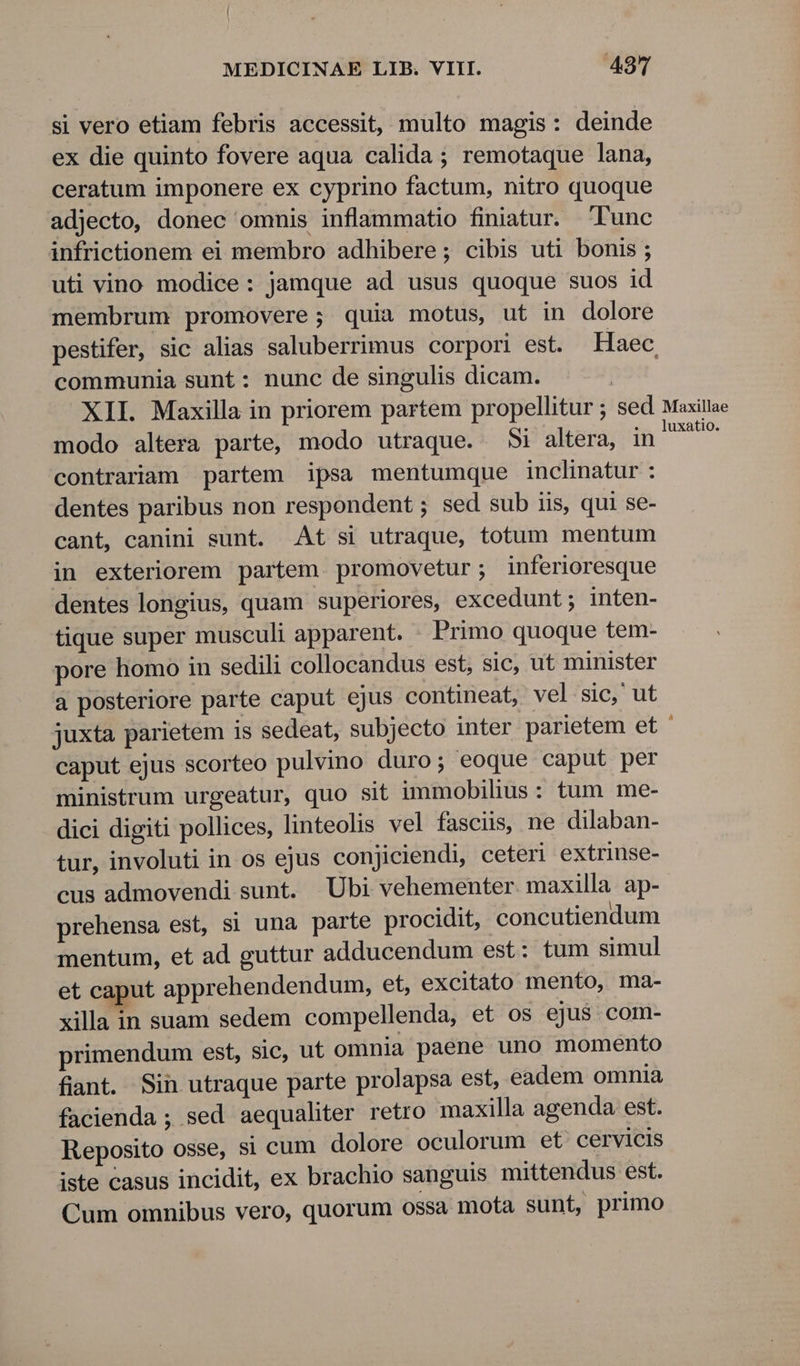 si vero etiam febris accessit, multo magis: deinde ex die quinto fovere aqua calida ; remotaque lana, ceratum imponere ex cyprino factum, nitro quoque adjecto, donec ommis inflammatio finiatur. Tunc infrictionem ei membro adhibere; cibis uti bonis ; uti vino modice: jamque ad usus quoque suos id membrum promovere; quia motus, ut in dolore pestifer, sic alias saluberrimus corpori est. Haec, communia sunt: nunc de singulis dicam. XII. Maxilla in priorem partem propellitur ; sed Maxitlae modo altera parte, modo utraque. Si altera, in E: contrariam partem ipsa mentumque inclinatur : dentes paribus non respondent ; sed sub iis, qui se- cant, canini sunt. At si utraque, totum mentum in exteriorem partem promovetur; inferioresque dentes longius, quam superiores, excedunt; inten- tique super musculi apparent. . Primo quoque tem- pore homo in sedili collocandus est, sic, ut minister a posteriore parte caput ejus contineat, vel sic, ut juxta parietem is sedeat, subjecto inter parietem et ' caput ejus scorteo pulvino duro; eoque caput per ministrum urgeatur, quo sit immobilius: tum me- dici digiti pollices, linteolis vel fasciis, ne dilaban- tur, involuti in os ejus conjiciendi, ceteri extrinse- cus admovendi sunt. Ubi vehementer. maxilla ap- prehensa est, si una parte procidit, concutiendum mentum, et ad guttur adducendum est: tum simul et caput apprehendendum, et, excitato mento, ma- xilla in suam sedem compellenda, et os ejus com- primendum est, sic, ut omnia paene uno momento fiant. Sin utraque parte prolapsa est, eadem omnia facienda ; sed aequaliter retro maxilla agenda est. Reposito osse, si cum dolore oculorum et' cervicis iste casus incidit, ex brachio sanguis mittendus est. Cum omnibus vero, quorum ossa mota sunt, primo