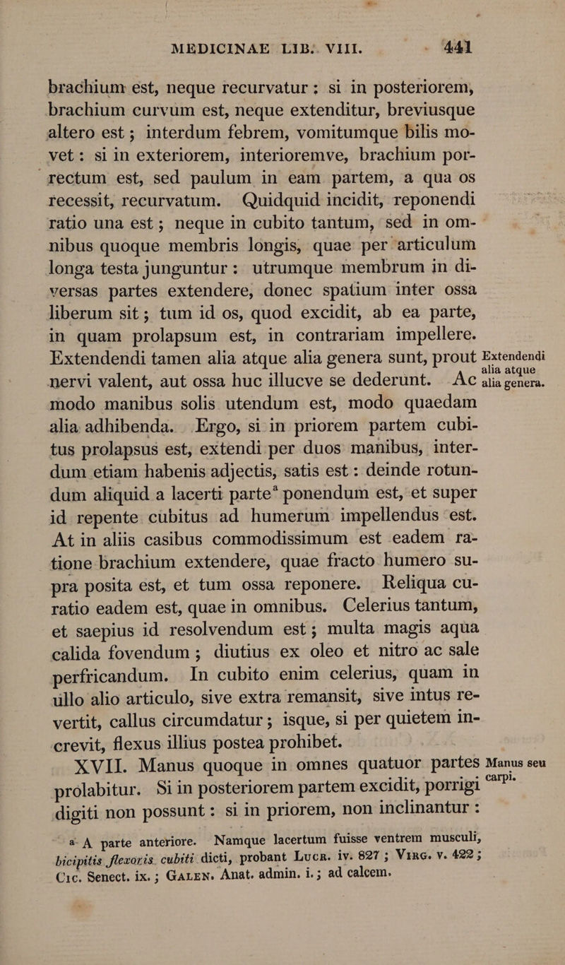 brachium est, neque recurvatur; si in posteriorem, brachium curvum est, neque extenditur, breviusque altero est ; interdum febrem, vomitumque bilis mo- vet: siin exteriorem, interioremve, brachium por- rectum est, sed paulum in eam partem, a qua os recessit, recurvatum. . Quidquid incidit, reponendi ratio una est ; neque in cubito tantum, sed in om- nibus quoque membris longis, quae per articulum longa testa junguntur: utrumque membrum in di- versas partes extendere, donec spatium inter ossa liberum sit; tum id os, quod excidit, ab ea parte, in quam prolapsum est, in contrariam impellere. Extendendi tamen alia atque alia genera sunt, prout Extendendi nervi valent, aut ossa huc illucve se dederunt. .Ac alia mug modo manibus solis utendum est, modo quaedam alia adhibenda. Ergo, si in priorem partem cubi- tus prolapsus est, extendi per duos manibus, inter- dum etiam habenis adjectis, satis est : deinde rotun- dum aliquid a lacerti parte ponendum est, et super id repente cubitus ad humerum. impellendus est. At in alis casibus commodissimum est eadem ra- tione brachium extendere, quae fracto humero su- pra posita est, et tum ossa reponere. Reliqua cu- ratio eadem est, quae in omnibus. Celerius tantum, et saepius id resolvendum est; multa magis aqua calida fovendum ; diutius ex oleo et nitro ac sale perfricandum. In cubito enim celerius, quam in üllo alio articulo, sive extra remansit, sive intus re- vertit, callus circumdatur ; isque, si per quietem in- crevit, flexus illius postea prohibet. XVII. Manus quoque in omnes quatuor partes Manus seu prolabitur. $iin posteriorem partem excidit, porrigi ^P digiti non possunt: si in priorem, non inclinantur : a- A parte anteriore. Namque lacertum fuisse ventrem musculi, bicipitis | flezoris. cubiti dicti, probant LucR. iv. 827 ; Vinc. v. 422; Cic. Senect. ix. ; GArEN. Anat. admin. i. ; ad calcem.
