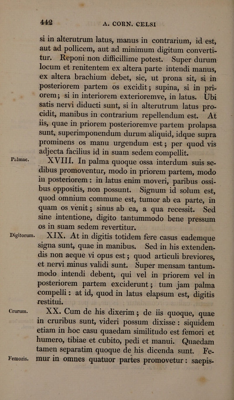 si in alterutrum latus, manus in contrarium, id est, aut ad pollicem, aut ad minimum digitum converti- tur. Keponi non difficillime potest. Super durum locum et renitentem ex altera parte intendi manus, ex altera brachium debet, sic, ut prona sit, si in posteriorem partem os excidit; supina, si in pri- orem; si in interiorem exterioremve, in latus. Ubi satis nervi diducti sunt, si in alterutrum latus pro- cidit, manibus in contrarium repellendum est. At lis, quae in priorem posterioremve partem prolapsa sunt, superimponendum durum aliquid, idque supra prominens os manu urgendum est; per quod vis adjecta facilius id in suam sedem compellit. Palmae. XVIII. In palma quoque ossa interdum suis se- dibus promoventur, modo in priorem partem, modo in posteriorem : in latus enim moveri, paribus ossi- bus oppositis, non possunt. Signum id solum est, quod omnium commune est, tumor ab ea parte, in quam os venit; sinus ab ea, a qua recessit. Sed sine intentione, digito tantummodo bene pressum 0s in suam sedem revertitur. Digtoum. — XIX. Atin digitis totidem fere casus eademque signa sunt, quae in manibus. Sed in his extenden- dis non aeque vi opus est; quod articuli breviores, et nervi minus validi sunt. Super mensam tantum- modo intendi debent, qui vel in priorem vel in posteriorem partem exciderunt; tum jam palma compelli : at id, quod in latus elapsum est, digitis restitui. ! Crurum. XX. Cum de his dixerim ; de iis quoque, quae in cruribus sunt, videri possum dixisse: siquidem etiam in hoc casu quaedam similitudo est femori et humero, tibiae et cubito, pedi et manui. Quaedam tamen separatim quoque de his dicenda sunt. Fe. Femois, mur in omnes quatuor partes promovetur: saepis- »