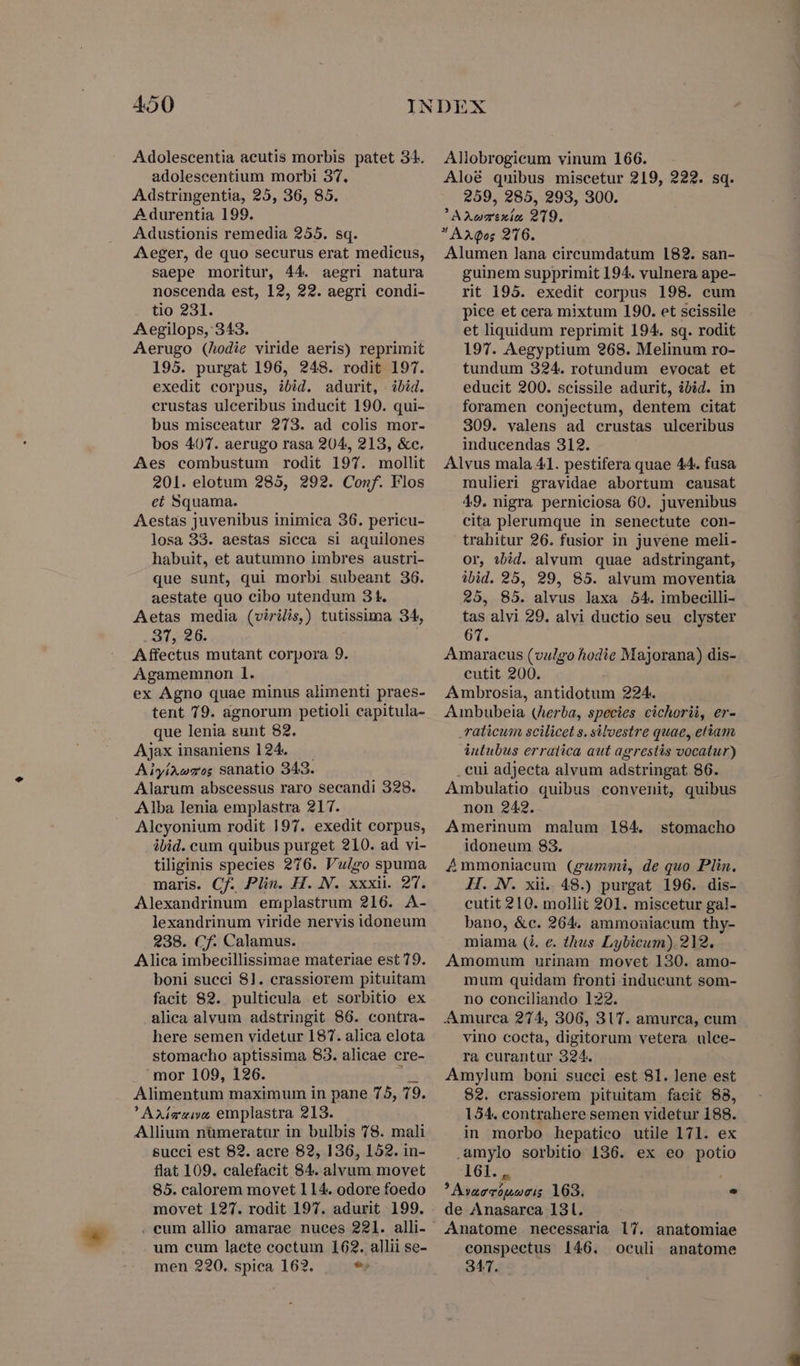 Adolescentia acutis morbis patet 31. adolescentium morbi 37. Adstringentia, 25, 36, 85. A durentia 199. Adustionis remedia 255. sq. Aeger, de quo securus erat medicus, saepe moritur, 44. aegri natura noscenda est, 12, 22. aegri condi- tio 231. Aegilops, 343. Aerugo (hodie viride aeris) reprimit 195. purgat 196, 248. rodit 197. exedit corpus, ibid. adurit, bid. erustas ulceribus inducit 190. qui- bus misceatur 273. ad colis mor- bos 4077. aerugo rasa 204, 213, &amp;c. Aes combustum rodit 197. mollit 201. elotum 285, 292. Conf. Flos eí Squama. Aestas juvenibus inimica 36. pericu- losa 33. aestas sicca si aquilones habuit, et autumno imbres austri- que sunt, qui morbi subeant 36. aestate quo cibo utendum 3t. Aetas media (virilis) tutissima 34. 37, 28. Affectus mutant corpora 9. Agamemnon 1. ex Agno quae minus alimenti praes- tent 79. agnorum petioli capitula- que lenia sunt 82. Ajax insaniens 124. AiyíAwzos Sanatio 343. Alarum abscessus raro secandi 328. Alba lenia emplastra 217. Alcyonium rodit 197. exedit corpus, ibid. cum quibus purget 210. ad vi- tiliginis species 276. Vulgo spuma maris. Cf. Plin. H. N. xxxii. 2. Alexandrinum emplastrum 216. A- lexandrinum viride nervis idoneum 238. Cf. Calamus. Alica imbecillissimae materiae est 79. boni succi 81. crassiorem pituitam facit 82. pulticula et sorbitio ex alica alvum adstringit 86. contra- here semen videtur 187. alica elota stomacho aptissima 83. alicae cre- mor 109, 126. jen Alimentum maximum in pane 75, 79. ' Axio ivo, emplastra 213. Allium nümeratur in bulbis 78. mali succi est 82. acre 82, 136, 152. in- flat 109. calefacit 84. alvum movet 85. calorem movet 114. odore foedo movet 127. rodit 197. adurit 199. um cum laete coctum 162. allii se- men 220. spica 162. 9 Allobrogieum vinum 166. Aloé quibus miscetur 219, 222. sq. 259, 285, 293, 300. AXuarixia 219.  AXQos 2'16. Alumen lana cireumdatum 182. san- guinem supprimit 194. vulnera ape- rit 195. exedit corpus 198. cum pice et cera mixtum 190. et scissile et liquidum reprimit 194. sq. rodit 197. Aegyptium 268. Melinum ro- tundum 324. rotundum evocat et educit 200. scissile adurit, ibid. in foramen conjectum, dentem citat 309. valens ad crustas ulceribus inducendas 312. Alvus mala 41. pestifera quae 44. fusa mulieri gravidae abortum causat 49. nigra perniciosa 60. juvenibus cita plerumque in senectute con- trahitur 26. fusior in juvene meli- or, sbid. alvum quae adstringant, ibid. 25, 29, 85. alvum moventia 25, 85. alvus laxa 54. imbecilli- tas alvi 29. alvi ductio seu clyster 61. Amaracus (vulgo hodie Majorana) dis- cutit 200. Ambrosia, antidotum 224. Ambubeia (Aerba, species cichorii, er- ,raticum scilicet s. siloestre quae, etiam intubus erratica aut agrestis vocatur) . eui adjecta alvum adstringat 86. Ambulatio quibus convenit, quibus non 242. Amerinum malum 184. idoneum 83. 4Ammoniacum (gummi, de quo Plin. H. N. xii. 48.) purgat 196. dis- cutit 210. mollit 201. miscetur gal- bano, &amp;c. 264. ammonuiacum thy- miama (4. e. thus Lybicum) 212. Amomum urinam movet 130. amo- mum quidam fronti inducunt som- no conciliando 122. .Amurca 274, 306, 3lT. amurca, cum vino cocta, digitorum vetera ulce- ra curantur 324. Amylum boni succi est 81. lene est 82. crassiorem pituitam facit 88, 154. contrahere semen videtur 188. in morbo hepatico utile 171. ex .umylo sorbitio 136. ex eo potio 161., | ? Avarrópneis 163. . de Anasarea 131. Anatome necessaria l7. anatomiae conspectus 146. oculi anatome 347. stomacho