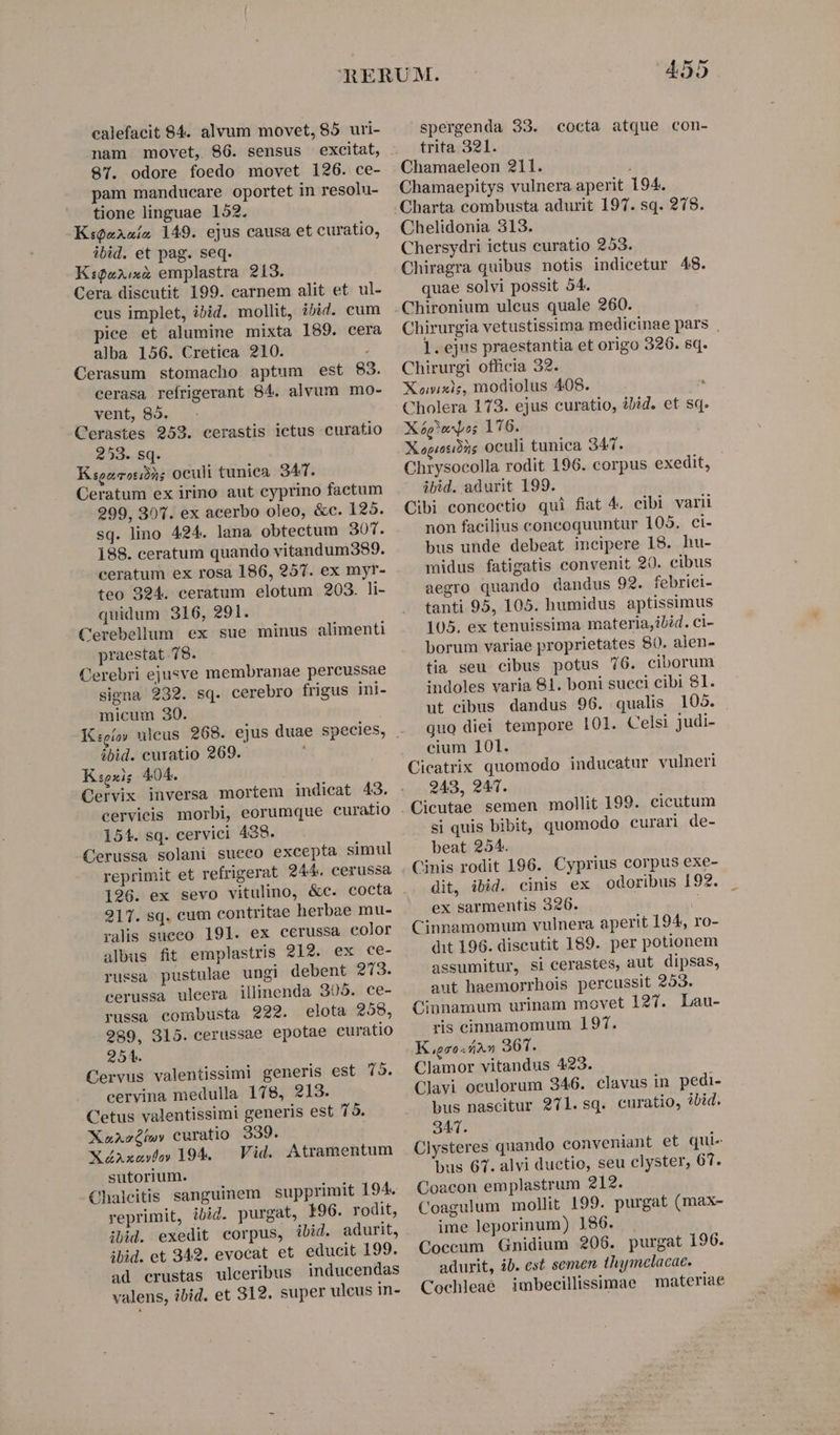 nam movet, 86. sensus 87. odore foedo movet 126. ce- pam manducare oportet in resolu- tione linguae 152. K:sQaAaís 149. ejus causa et curatio, ibid. et pag. seq. K:9ux:«z emplastra 213. Cera discutit 199. carnem alit et. ul- cus implet, ibid. mollit, ibid. cum pice et alumine mixta 189. cera alba 156. Cretica 210. : Cerasum stomacho aptum est 83. cerasa refrigerant 84. alvum mo- vent, 85. - Cerastes 252. cerastis ictus curatio 253. sq. Ksozcoribàs oculi tuniea. 347. Ceratum ex irino aut cyprino factum 299, 30. ex acerbo oleo, &amp;c. 125. sq. lino 424. lana obtectum 301. 188. ceratum quando vitandum389. ceratum ex rosa 186, 257. ex myr- teo 924. ceratum elotum 203. li- quidum 316, 291. Cerebellum ex sue minus alimenti praestat 78. Cerebri ejusve membranae percussae signa 239. sq. cerebro frigus ini- micum 30. ibid. cuxatio 269. K:sexis 404. 151. sq. cervici 438. Cerussa solani sueco excepta simul reprimit et refrigerat 244. cerussa 196. ex sevo vitulino, &amp;c. cocta 217. sq. cum contritae herbae mu- ralis sueco. 191. ex cerussa color albus fit emplastris 212. ex ce- russa pustulae ungi debent 273. cerussa uleera illinenda 305. ce- russa combusta 922. elota 258, 989, 315. cerussae epotae curatio 254. Cervus valentissimi generis est 75. cervina medulla 178, 213. Cetus valentissimi generis est 75. X»aAvóhw»» curatio 339. X4Axevo» 194. — Vid. Atramentum sutorium. Chalcitis sanguinem | supprimit 194. reprimit, ibid. purgat, 196. rodit, ibid. exedit corpus, ibid. adurit, ibid. et 342. evocat et educit 199. ad crustas ulceribus inducendas valens, ibid. et 812. super ulcus in- 455 trita 321. Chamaeleon 211. Chamaepitys vulnera aperit 194. Chelidonia 313. Chersydri ictus curatio 253. Chiragra quibus notis indicetur 48. quae solvi possit 54. Chirurgia vetustissima medicinae pars . 1. ejus praestantia et origo 326. sq. Chirurgi officia 32. Xonixie, modiolus 408. ^ Cholera 173. ejus curatio, ibid. et sq. Xp ss 176. Xopiosibus oculi tunica 347. Chrysocolla rodit 196. corpus exedit, ibid. adurit 199. Cibi eoncoctio qui fiat 4. cibi varii non facilius concoquuntur 105, ci- bus unde debeat incipere 18. hu- midus fatigatis convenit 20. cibus aegro quando dandus 92. febriei- tanti 95, 105. humidus aptissimus 105. ex tenuissima materia,ilid. ci- borum variae proprietates 80. alen- tia seu cibus potus 76. ciborum indoles varia 81. boni succi cibi 81. ut cibus dandus 96. qualis 105. quo diei tempore 101. Celsi judi- cium 101. Cicatrix quomodo inducatur vulneri 243, 941. Cicutae semen mollit 199. cicutum si quis bibit, quomodo curari de- beat 254. Cinis rodit 196. Cyprius corpus exe- dit, ibid. cinis ex odoribus 192. ex sarmentis 326. Cinnamomum vulnera aperit 194, ro- dit 196. discutit 189. per potionem assumitur, si cerastes, aut dipsas, aut haemorrhois percussit 253. Cinnamum urinam movet 127. Lau- ris cinnamomum 197. Kgzo«zn 361. Clamor vitandus 423. Clavi oculorum 346. clavus in pedi- bus nascitur 971. sq. curatio, ?bid. 341. Clysteres quando conveniant et qui- bus 67. alvi ductio, seu clyster, 67. Coacon emplastrum 212. Coagulum mollit 199. purgat (max- ime leporinum) 186. Coccum Gnidium 206. purgat 196. adurit, ib. cst semen thymclacae. Cochleaé imbecillissimae | materiae