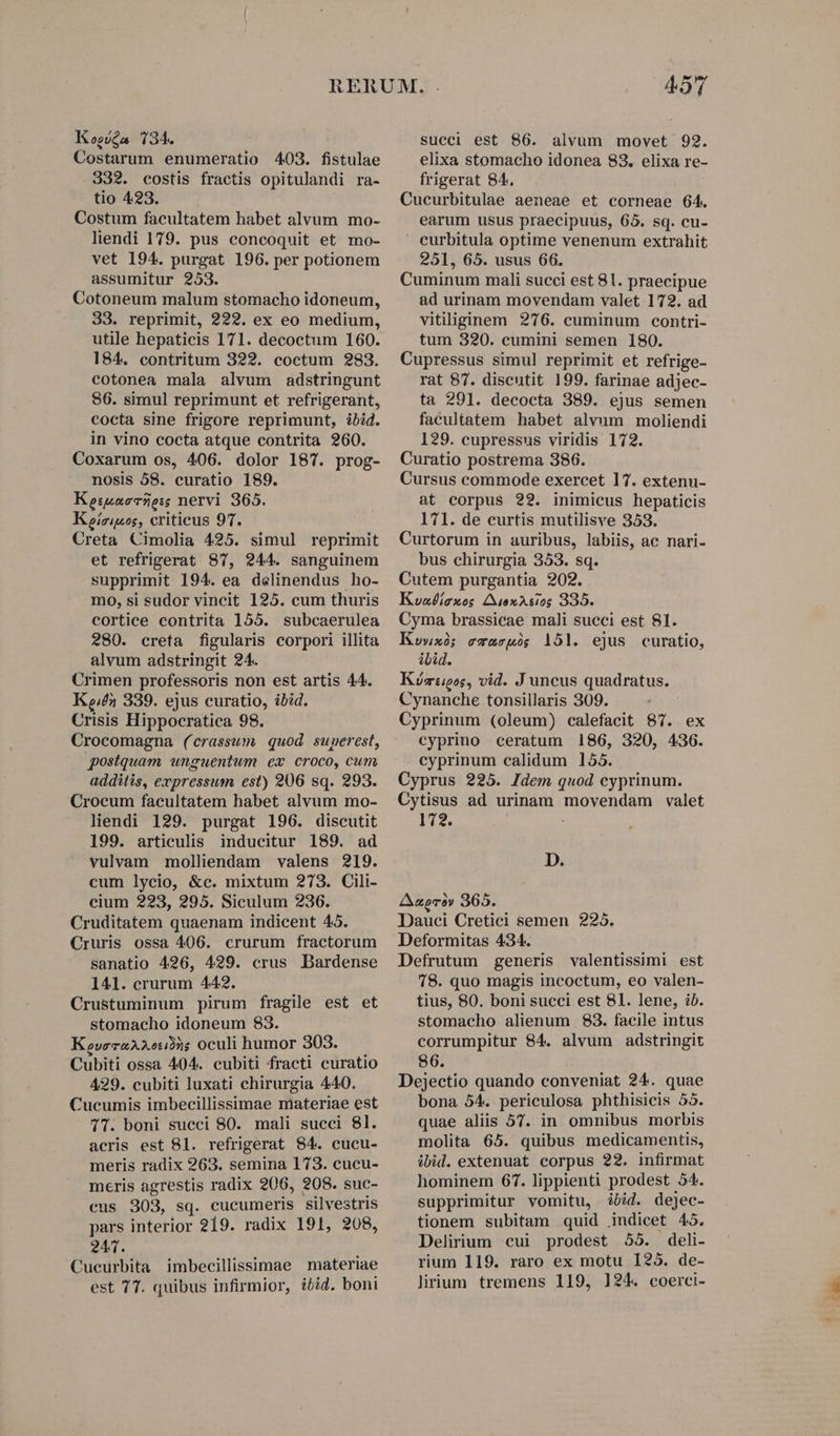 Kogóda 134. Costarum enumeratio 403. fistulae 332. costis fractis opitulandi ra- tio 423. Costum facultatem habet alvum mo- liendi 179. pus concoquit et mo- vet 194. purgat 196. per potionem assumitur 253. Cotoneum malum stomacho idoneum, 33. reprimit, 222. ex eo medium, utile hepaticis 171. decoctum 160. 184. contritum 322. coctum 283. cotonea mala alvum adstringunt 86. simul reprimunt et refrigerant, cocta sine frigore reprimunt, ibid. in vino cocta atque contrita 260. Coxarum os, 406. dolor 187. prog- nosis 58. curatio 189. Keiuzecsze: nervi 365. Keízipos, criticus 97. Creta Cimolia 425. simul reprimit et refrigerat 87, 244. sanguinem supprimit 194. ea delinendus ho- m0, si sudor vincit 125. cum thuris cortice contrita 155. subcaerulea 280. creta figularis corpori illita alvum adstringit 24. Crimen professoris non est artis 44. Ken 339. ejus curatio, ibid. Crisis Hippocratica 98. Crocomagna (crassum. quod superest, postquam unguentum ex croco, cum additis, expressum est) 206 sq. 293. Crocum facultatem habet alvum mo- liendi 129. purgat 196. discutit 199. articulis inducitur 189. ad vulvam molliendam valens 219. cum lycio, &amp;c. mixtum 273. Cili- cium 223, 295. Siculum 236. Cruditatem quaenam indicent 45. Cruris ossa 406. crurum fractorum sanatio 426, 429. crus Dardense 141. crurum 442. Crustuminum pirum fragile est et stomacho idoneum 83. KeveraAxo292; oculi humor 303. Cubiti ossa 404. cubiti fracti curatio 429. cubiti luxati chirurgia 440. Cucumis imbecillissimae materiae est 71. boni succi 80. mali succi 81. acris est 81. refrigerat 84. cucu- meris radix 263. semina 173. cucu- meris agrestis radix 206, 208. suc- eus 203, sq. cucumeris silvestris pars interior 219. radix 191, 208, 241. Cucurbita imbecillissimae materiae est 77. quibus infirmior, ibid. boni succi est 86. alvum movet 92. elixa stomacho idonea 83. elixa re- frigerat 84. Cucurbitulae aeneae et corneae 64. earum usus praecipuus, 65. sq. cu- ' eurbitula optime venenum extrahit 251, 65. usus 66. Cuminum mali succi est 81. praecipue ad urinam movendam valet 172. ad vitiliginem 276. cuminum contri- tum 320. cumini semen 180. Cupressus simul reprimit et refrige- rat 87. discutit 199. farinae adjec- ta 291. decocta 389. ejus semen facultatem habet alvnm moliendi 129. cupressus viridis 172. Curatio postrema 386. Cursus commode exercet 17. extenu- at corpus 22. inimicus hepaticis 171. de curtis mutilisve 353. Curtorum in auribus, labiis, ac nari- bus chirurgia 353. sq. Cutem purgantia 202. Kuadíexes £iexAs10g 335. Cyma brassicae mali succi est 81. Kowxi; emacpóg 151. ejus curatio, ibid. Kóz:pos, vid. J uncus quadratus. Cynanche tonsillaris 309. Cyprinum (oleum) calefacit 87. ex cyprino ceratum 186, 320, 436. cyprinum calidum 155. Cyprus 225. Idem quod cyprinum. Cytisus ad urinam movendam valet 172. | , D. Aaprà» 365. Dauci Cretici semen 2295. Deformitas 434. Defrutum generis valentissimi est 78. quo magis incoctum, eo valen- tius, 80. boni succi est 81. lene, ib. stomacho alienum 83. facile intus corrumpitur 84. alvum adstringit 86. Dejectio quando conveniat 24. quae bona 54. periculosa phthisicis 55. quae aliis 57. in omnibus morbis molita 65. quibus medicamentis, ibid. extenuat corpus 22. infirmat hominem 67. lippienti prodest 54. supprimitur vomitu, bid. dejec- tionem subitam quid indicet 495. Delirium cui prodest 55. deli- rium 119. raro ex motu 125. de- lirium tremens 119, 124. coerci-