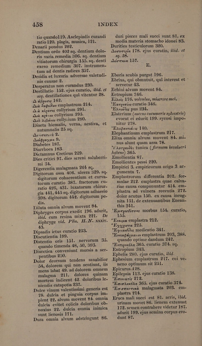 tio quando119. Asclepiadis curandi ratio 120. plagis, musica, 121. Denarii pondus 202. Dentium ordo 402 sq. dentium dolo- ris varia remedia 306. sq. dentium vitiatorum chirurgia 155. sq. denti exeso remedium 307. instrumen- tum ad dentis radices 357. Desidia et luxuria adversae valetudi- nis causae 2. Desperatus non curandus 230. Destillatio 152. ejus curatio, ibid. et seq. destillationes qui vitentur 28. A áfporis 162. Au 9xQvi9)ov emplastrum 214. A.&amp; xfosros collyrium 291. Ai xp coU collyrium 295. Ai 2ibávov collyrium 290. Diaeta hiemalis, verna, aestiva, et autumnalis 25 sq. Ai camqsism 9. AukQgnyua 9. Diabetes 187. Diarrhoea 183. Dictamnus Creticus 229. Dies eritici 97. dies sereni saluberri- mi 34. Digerentia malagmata 264 sq. Digitorum ossa 406. ulcera 329. sq. digitorum cohaerentium et curva- torum curatio 387. fractorum cu- ratio 426, 431. luxatorum chirur- gia 441, 445 sq. digitorum adhaesio 398. digitorum 442. digitorum pe- dis. Diluta omnia alvum movent 84. Diphryges corpus exedit 196. adurit, ibid. cum resina mixta 221. De diphryge vid. Plin. H. N. xxxiv. 43 Dipsadis ictus curatio 253. Discutientia 199. Distentio oris 151. nervorum 33. quando timenda 48, 50, 393. Diuretiea conveniunt morsis a ser- pentibus 250. Dolor deorsum tendens sanabilior 54, dolorem qui non sentiunt, iis mens labat 49. ad dolorem omnem malagma 211. dolores quinam mortem indicent 42. doloribus le- niendis catapotia 237. Dulce vinum valentissimi generis est 78. dulcia et pinguia corpus im- plent 22. alvum movent 84. omnia dulcia evitet colicis doloribus ob- noxius 29. dulcia ommia inimica sunt lienosis 171. Dura omnia alvum adstringunt 86. duri pisces mali succi sunt 81. ex media materia stomacho idonei 83. Durities testiculorum 320. Aveivrseiz, 118. ejus curatio, ibid. et sq. 58. Ade vous 151. E. Eboris scobis purgat 196. Ebrius, qui obmutuit, qui intereat et ' servetur 43. Echini alvum movent 84. Ectropium 346. Eins 1776. voloulus, miserere met. ' Ezxvgorío) curatio 346. ! EX2i23i$ pus 234. Elaterium (succus cucumeris sylvestris) evocat et educit 199. sycosi impo- nitur 278. ' EAsQaveiszig 110. — Elephantinum emplastrum 217. Elixa omnia alvum movent 84. mi- nus alunt quam assa 78. 'i'Ayrgouià; tunica ( formam imoolucri habens) 365. Emollientia 87. Emollientes pessi 220. Empirici 3. empiricorum origo 3 ar- gumenta 7. Emplastrorum differentia 202. for- mulae 212. emplastra quae calva- fiae causa componuntur 414. em- plastra ad vulnera recentia 272. dolor acutus 150. ex causa incog- nita 151. de extenuantibus Enean- this 341. ! Egrgordórovs morbus 054. curatio, 155. Evyziua, emplastra 212. Eyxecca 225. Evyxovti2os medicatio 341. E»vsad&amp;opasoy emplastrum 203, 388. quando optime dandum 242. 'EvesgoxáíA4 365. curatio 374. sq. Entropium 343. Ephelis 280. ejus curatio, ibid. Ephesium emplastrum 217. cui ve- neno optimum sit 251. Epicurus.4 28. Epilepsia 113. ejus curatio 138. 'Ecovvxcis 212. EsirAoxÁAn 365. ejus curatio 374. 'Ez.e-xcixe malagmata 203. em- plastra 214. Eruca mali succi est 81. acris, ibid. urinam movet 86. lienem extenuat 172. semen contrahere videtur 187. adurit 199. ejus semina corpus ero- dunt 87.