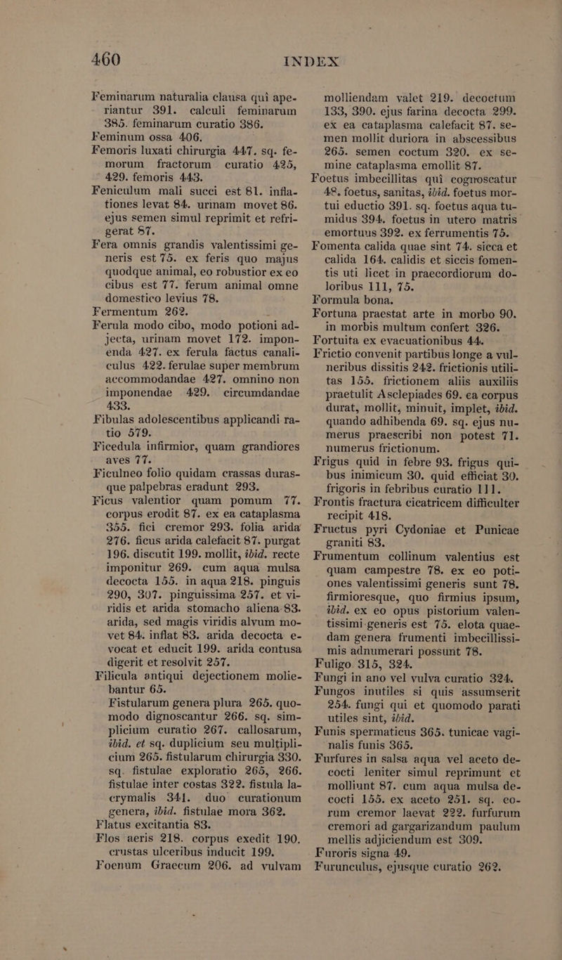 Feminarum naturalia clausa qui ape- riantur 391. calculi feminarum 385. feminarum curatio 386. Feminum ossa 406. Femoris luxati chirurgia 447. sq. fe- morum fractorum curatio 435, 429. femoris 443. Fenieulum mali succi est 81. infla- tiones levat 84. urinam movet 86. ejus semen simul reprimit et refri- gerat $7. Fera omnis grandis valentissimi ge- neris est 75. ex feris quo majus quodque animal, eo robustior ex eo cibus est 77. ferum animal omne domestico levius 78. Fermentum 262. s Ferula modo cibo, modo potioni ad- jecta, urinam movet 172. impon- enda 427. ex ferula factus canali- eulus 422. ferulae super membrum accommodandae 427. omnino non imponendae 429. circumdandae 433. Fibulas adolescentibus applicandi ra- tio 579. Ficedula infirmior, quam grandiores aves 7T. Ficulneo folio quidam crassas duras- que palpebras eradunt 293. Ficus valentior quàm pomum 477. corpus erodit 87. ex ea cataplasma 355. fici cremor 293. folia arida 276. ficus arida calefacit 87. purgat 196. discutit 199. mollit, ibid. recte imponitur 269. cum aqua mulsa decocta 155. in aqua 218. pinguis 290, 307. pinguissima 257. et vi- ridis et arida stomacho aliena. 83. arida, sed magis viridis alvum mo- vet 84. inflat 83. arida decocta e- vocat et educit 199. arida contusa digerit et resolvit 257. Filieula antiqui dejectionem molie- bantur 65. Fistularum genera plura 265. quo- modo dignoscantur 266. sq. sim- plicium curatio 267. callosarum, ibid. et sq. duplicium seu multipli- cium 265. fistularum chirurgia 330. sq. fistulae exploratio 265, 266. fistulae inter costas 322. fistula la- erymalis 341. (duo curationum genera, ibid. fistulae mora 362. Flatus excitantia 83. Flos aeris 218. corpus exedit 190. erustas ulceribus inducit 199. Foenum Graecum 206. ad vulvam molliendam valet 219. decoctum 133, 390. ejus farina decocta 299. ex ea cataplasma calefacit 87. se- men mollit duriora in abscessibus 265. semen coctum 320. ex se- mine cataplasma emollit. 87. Foetus imbecillitas qui cognoscatur 48, foetus, sanitas, ibid. foetus mor- tui eductio 391. sq. foetus aqua tu- midus 394. foetus in utero matris emortuus 392. ex ferrumentis 75. Fomenta calida quae sint 74. sicca et calida 164. calidis et siccis fomen- tis uti licet in praecordiorum do- loribus 111, 75. Formula bona. Fortuna praestat arte in morbo 90. in morbis multum confert 326. Fortuita ex evacuationibus 44. Frictio convenit partibus longe a vul- neribus dissitis 242. frictionis utili- tas 155. frictionem aliis auxiliis praetulit Asclepiades 69. ea corpus durat, mollit, minuit, implet, ibid. quando adhibenda 69. sq. ejus nu- merus praescribi non potest 71. numerus frictionum. Frigus quid in febre 93. frigus qui- bus inimicum 30. quid efficiat 30. frigoris in febribus curatio 111. Frontis fractura cicatricem difficulter recipit 418. Fructus pyri Cydoniae et Punicae graniti 83. Frumentum collinum valentius est quam campestre 78. ex eo poti- ones valentissimi generis sunt 78. firmioresque, quo firmius ipsum, ibid. ex eo opus pistorium valen- tissimi-generis est 75. elota quae- dam genera frumenti imbecillissi- mis adnumerari possurit 78. Fuligo. 315, 324. Fungi in ano vel vulva curatio 324. Fungos inutiles si quis assumserit 254. fungi qui et quomodo parati utiles sint, ibid. Funis spermaticus 365. tunicae vagi- nalis funis 365. Furfures in salsa aqua vel aceto de- cocti leniter simul reprimunt et molliunt 87. cum aqua mulsa de- cocti 155. ex aceto 251. sq. eo- rum cremor laevat 222. furfurum cremori ad gargarizandum paulum mellis adjiciendum est 309. Furoris signa 49. Furuneulus, ejusque curatio 262.