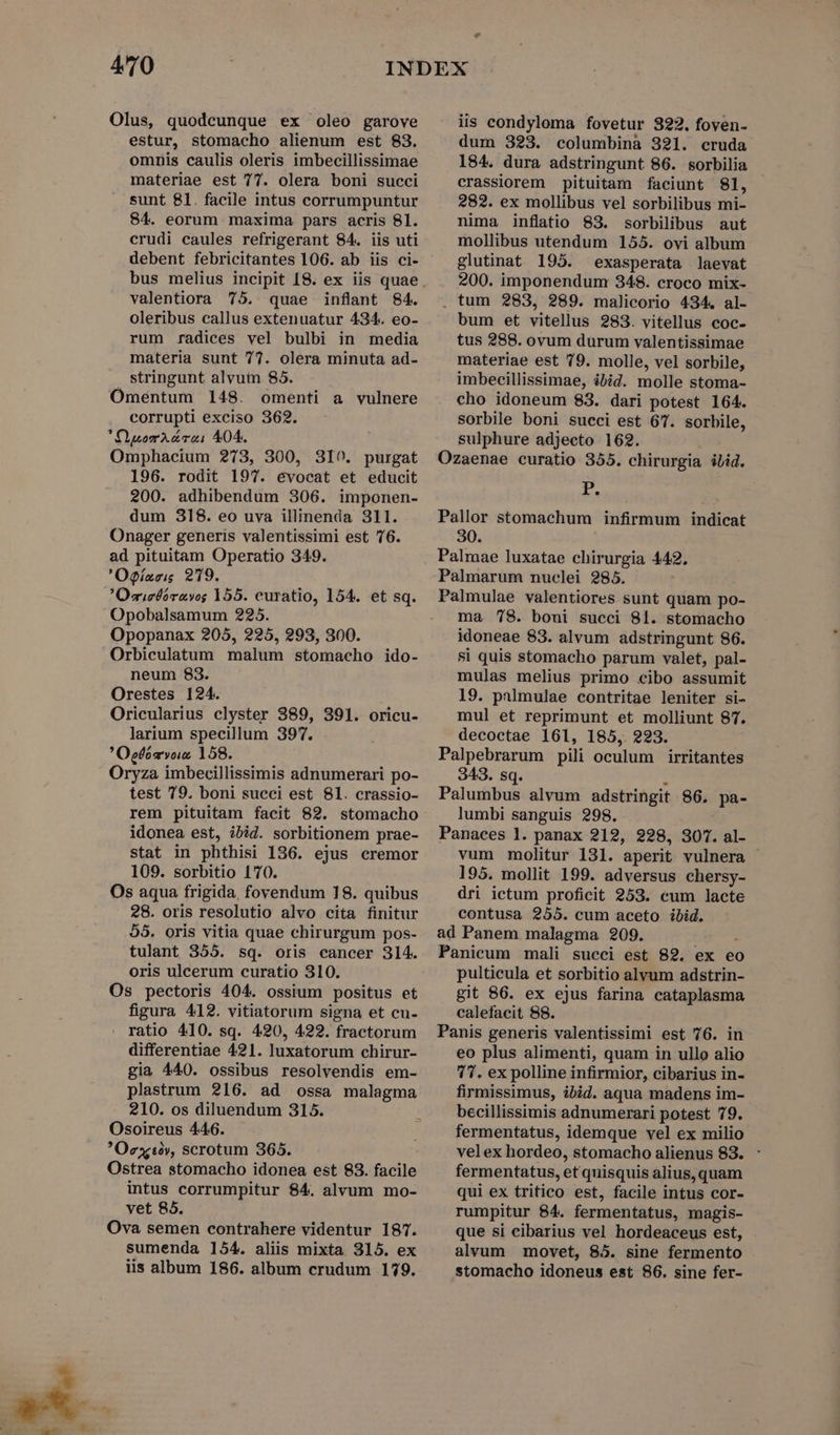 - Olus, quodcunque ex oleo garove estur, stomacho alienum est 83. omnis caulis oleris imbecillissimae materiae est 77. olera boni succi sunt 81. facile intus corrumpuntur 84. eorum maxima pars acris 81. crudi caules refrigerant 84. iis uti valentiora 75. quae inflant 84. oleribus callus extenuatur 434. eo- rum radices vel bulbi in media materia sunt 77. olera minuta ad- stringunt alvum 85. Omentum 148. omenti a vulnere corrupti exciso 362. Xiuom vai 404. Omphacium 273, 300, 3IO. purgat 196. rodit 197. evocat et educit 200. adhibendum 306. imponen- dum 318. eo uva illinenda 311. Onager generis valentissimi est 76. ad pituitam Operatio 349. 'Ogízris 219. Osielbórayog 155. curatio, 154. et sq. Opobalsamum 225. Opopanax 205, 225, 293, 300. Orbiculatum malum stomacho ido- neum 83. Orestes 124. Oricularius clyster 389, 391. oricu- larium specillum 397. Oegfémvos 158. Oryza imbecillissimis adnumerari po- test 79. boni succi est 81. crassio- rem pituitam facit 82. stomacho idonea est, ibid. sorbitionem prae- stat in phthisi 136. ejus cremor 109. sorbitio 170. Os aqua frigida, fovendum 18. quibus 28. oris resolutio alvo cita finitur $5. oris vitia quae chirurgum pos- tulant 355. sq. oris cancer 314. oris ulcerum curatio 310. Os pectoris 404. ossium positus et figura 412. vitiatorum signa et cu- . ratio 410. sq. 420, 422. fractorum differentiae 421. luxatorum chirur- gia 440. ossibus resolvendis em- plastrum 216. ad ossa malagma 210. os diluendum 315. Osoireus 446. Oextà», scrotum 365. Ostrea stomacho idonea est 83. facile intus corrumpitur 84. alvum mo- Ova semen contrahere videntur 187. sumenda 154. aliis mixta 315. ex iis album 186. album crudum 179. Lad iis condyloma fovetur 322. foven- dum 323. columbina 321. cruda 184. dura adstringunt 86. sorbilia crassiorem pituitam faciunt 81, 282. ex mollibus vel sorbilibus mi- nima inflatio 83. sorbilibus aut mollibus utendum 155. ovi album glutinat 195. exasperata laevat 200. imponendum 348. croco mix- . tum 283, 289. malicorio 434. al- bum et vitellus 283. vitellus coc- tus 288. ovum durum valentissimae materiae est 79. molle, vel sorbile, imbecillissimae, ibid. molle stoma- cho idoneum 83. dari potest 164. sorbile boni succi est 67. sorbile, sulphure adjecto 162. Ozaenae curatio 355. chirurgia ibid. T. Pallor stomachum infirmum indicat 30. Palmae luxatae chirurgia 442. Palmarum nuclei 285. Palmulae valentiores sunt quam po- ma 78. boui succi 81. stomacho idoneae 83. alvum adstringunt 86. 81 quis stomacho parum valet, pal- mulas melius primo cibo assumit 19. palmulae contritae leniter si- mul et reprimunt et molliunt 87. decoctae 161, 185, 223. Palpebrarum pili oculum irritantes 343. sq. d Palumbus alvum adstringit 86. pa- lumbi sanguis 298. Panaces 1. panax 212, 228, 307. al- vum molitur 131. aperit vulnera 195. mollit 199. adversus chersy- dri ictum proficit 253. eum lacte contusa 255. cum aceto ibid. ad Panem malagma 209. Panicum mali succi est 82. ex eo pulticula et sorbitio alvum adstrin- git 86. ex ejus farina cataplasma calefacit 88. Panis generis valentissimi est 76. in eo plus alimenti, quam in ullo alio 7T. ex polline infirmior, cibarius in- firmissimus, ibid. aqua madens im- becillissimis adnumerari potest 79. fermentatus, idemque vel ex milio velex hordeo, stomacho alienus 83. : fermentatus, et quisquis alius, quam qui ex tritico est, facile intus cor- rumpitur 84. fermentatus, magis- que si cibarius vel hordeaceus est, alvum movet, 85. sine fermento stomacho idoneus est 86. sine fer-