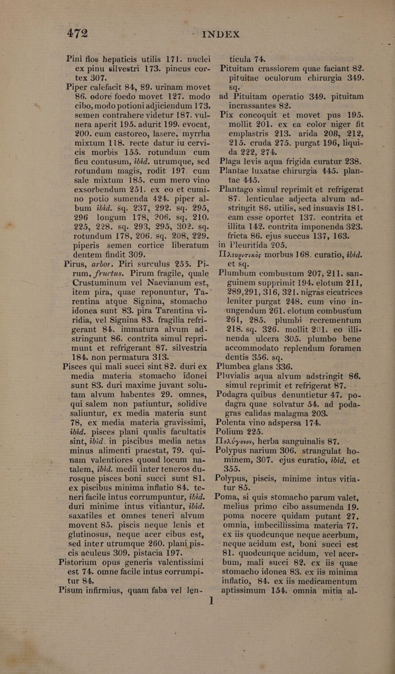 Pini flos hepaticis utilis 171. nuclei ex pinu silvestri 173. pineus cor- tex 307. 86. odore foedo movet 127. modo cibo, modo potioni adjiciendum 173. semen contrahere videtur 187. vul- nera aperit 195. adurit 199. evocat, 200. cum castoreo, lasere, myrrha mixtum 118. recte datur iu cervi- eis morbis 155. rotundum cum ficu contusum, ibid. utrumque, sed rotundum magis, rodit 197. cum sale mixtum 185. cum mero vino exsorbendum 251. ex eo et cumi- no potio sumenda 424. piper al- bum ibid. sq. 937, 999. sq. 295, 296 longum 178, ?06. sq. 210. 225, 228. sq. 293, 295, 302. sq. rotundum 178, 206, sq. 208, 229. piperis semen cortice liberatum dentem findit 309. Pirus, arbor. Piri surculus 255. Pi rum, fructus. Pirum fragile, quale Crustuminum vel Naevianum est, item pira, quae reponuntur, Ta- rentina atque Signina, stomacho idonea sunt 83. pira Tarentina vi- ridia, vel Signina 83. fragilia refri- gerant 84. immatura alvum ad. stringunt 86. contrita simul repri- munt et refrigerant 87. silvestria 184. non permatura 313. Pisces qui mali succi sint 82. duri ex media materia stomacho idonei sunt 83. duri maxime juvant solu- tam alvum habentes 29. omnes, qui salem non patiuntur, solidive saliuntur, ex media materia sunt 78, ex media materia gravissimi, ibid. pisces plani qualis facultatis sint, ibid. in piscibus media aetas minus alimenti praestat, 79. qui- nam valentiores quoad locum na- talem, ibid. medii inter teneros du- rosque pisces boni succi sunt 81. ex piscibus minima inflatio 84. te- neri facile intus corrumpuntur, ibid. duri minime intus vitiantur, ibid. saxatiles et omnes teneri alvum movent 85. piscis neque lenis et glutinosus, neque acer cibus est, sed inter utrumque 260. plani pis- cis aculeus 309. pistacia 197. - Pistorium opus generis valentissimi est 74. omne facile intus corrumpi- tur 84. Pisum infirmius, quam faba vel len- ticula 14. Pituitam crassiorem quae faciant 82. pituitae oculorum chirurgia 349. sq. ad Pituitam operatio 349. pituitam incrassantes 82. Pix concoquit et movet pus 195. mollit 201. ex ea color niger fit emplastris 213. arida 208, 212, 215. cruda 275. purgat 196, liqui- da 222, 2774. Plaga levis aqua frigida curatur 238. Plantae luxatae chirurgia 445. plan- tae 445. Plantago simul reprimit et refrigerat 87. lenticulae adjecta alvum ad- stringit 86. utilis, sed insuavis 181. eam esse oportet 137. contrita et illita 142. contrita imponenda 323. fricta 86. ejus succus 137, 163. in Pleuritida 205. IIx:vgirixóg morbus 168. curatio, ilid. et sq. Plumbum combustum 207, 211. san- guinem supprimit 194. elotum 211, 289,291, 316, 321. nigras cicatrices leniter purgat 248. cum vino in- ungendum 261. elotum combustum 9261, 285. plumbi recrementum 218. sq. 326. mollit 201. eo illi- nenda ulcera 305. plumbo bene accommodato replendum foramen dentis 356. sq. Plumbea glans 336. Pluvialis aqua alvum adstringit 86. simul reprimit et refrigerat 87. Podagra quibus denuntietur 47. po- dagra quae solvatur 54. ad poda- gras calidas malagma 203. Polenta vino adspersa 174. Polium 225. Iloxóyoyo», herba sangüinalis gr. Polypus narium 306. strangulat ho- minem, 307. ejus curatio, ibid, et 355. Polypus, piscis, minime intus vitia- tur 85. Poma, si quis stomacho parum valet, melius primo cibo assumenda 19. poma nocere quidam putant 27, omnia, imbecillissima materia 77. ex lis quodcunque neque acerbum, neque acidum est, boni succi est bum, mali succi 82. ex iis quae stomacho idonea 83. ex iis minima inflatio, 84. ex iis medicamentum aptissimum 154. omnia mitia al- TWO