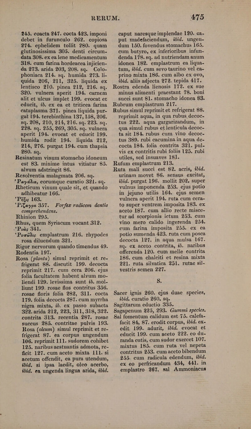 245. coacta 247. cocta 423. imponi debet in furunculo 262. copiosa 274. ephelidem tollit 280. quam glutinosissima 305. denti circum- data 308. ex ea lene medicamentum 318. cum farina hordeacea injicien- da 273. arida 203, 208. sq. Colo- phoniaca 214. sq. humida 273. li- quida 206, 211, 325. liquida ex lentisco 210. pinea 212, 216. sq. 320. vulnera aperit 194. carnem alit et ulceus implet 199. evocat et educit, ib. ex ea et triticea farina cataplasma 371. pinea liquida pur- gat 94. terebinthina 137, 158, 206. sq. 208, 210, 214, 216. sq. 293, sq. 228. sq. 255, 269, 305. sq. vulnera aperit 194. evocat et educit 199. humida rodit 194. liquida 212, 214, 276. purgat 194. cum thapsia 280. sq. Resinatum vinum stomacho idoneum est 83. minime intus vitiatur 85. alvum adstringit 86. Resolventia malagmata 206. sq. * Pzy&amp;23:2, eorumque curatio 321. sq. . Rheticum vinum quale sit, et quando adhibeatur 166. 'Pz£;s 163. ' Pítaype 357. — Forfex radicem dentis comprehendens. Rhinion 295. Rhus, quem Syriacum vocant 312. .*P»zg; 341. 'Pos22: emplastrum 216. rhypodes rosa diluendum 321. Rigor nervorum quando timendus 49. Rodentia 197. Rosa (planta) simul reprimit et re- frigerat 88. discutit 199. decocta reprimit 217. cum cera 206. ejus folia facultatem habent alvum mo- liendi 129. levissima sunt ib. mol- liunt 199. rosae flos contritus 356. rosae floris folia 282, 31l. cocta 179. folia decocta 287. cum myrrha nigra mixta, ib. ex passo subacta 322. arida 212, 223, 311, 318, 322. contrita 313. recentia 287. rosae suecus 285. contritae pulvis 193. Rosa (oleum) simul reprimit et re- frigerat 87. ea corpus ungendum 106. reprimit 111. sudorem cohibet 125. naribus aestuantis admota, re- ficit 197. cum aceto mixta lll. si acetum offendit, ea pura utendum, ibid. si ipsa laedit, oleo acerbo, ibid. ea ungenda lingua arida, ibid. AT5 caput naresque implendae 120. ca- put madefaciendum, ibid. ungen- dum 150. fovendus stomachus 165. cum butyro, ex inferioribus infun- denda 178. sq. ad nutriendam anum idonea 182. emplastrum ea liqua- tum, ibid. cum sevo taurino vel ca- . prino mixta 186. cum albo ex ovo, ibid. aliis adjecta 972. tepida 417. Rostra edenda lienosis 172. ex sue minus alimenti praestant 78. boni succi sunt 81. stomacho idonea 83. Rubrum emplastrum 217. Rubus simul reprimit et refrigerat 88. reprimit aqua, in qua rubus, decoc- tus 222. aqua gargarizandum, in qua simul rubus et lenticula decoc- ta sit 184. rubus cum vino decoc- tus 389. rubi cacumina in aqua de- cocta 184. folia contrita 321. pul- vis ex contritis rubi foliis 125. rubi utiles, sed insuaves 181. Rufum emplastrum 213. Ruta mali succi est 82. acris, ibid. urinam movet 86. sensus excitat, ibid. purgat 196. mollit 202. super vulnus imponenda 253. ejus potio in jejuno utilis 164. ejus semen vulnera aperit 194. ruta cum cera- to super ventrem imposita 183. ex aceto 187. cum allio recte misce- tur ad scorpionis ictum 253. cum vino mero calido ingerenda 254. cum farina imposita 255. ex ea potio sumenda 423. ruta cum posca decocta 127. in aqua mulsa 167. sq. ex aceto contrita, ib. naribus offerenda 120. cum melle contrita 186. cum chalciti et resina mixta 22]. ruta silvatica 251. rutae sil- vestris semen 22T. S. Sacer ignis 260. ejus duae species, ibid. curatio 260. sq. Sagittarum eductio 335. Sagapenum 225, 203. Gummi species. Sal fomentum calidum est 75. calefa- facit 94, 87. erodit corpus, ibid. ex- edit 199. adurit, ibid. evocat et educit 199. cum aceto 222. eo du- randa cutis, cum sudor exercet 107. mixtus 185. cum ruta vel nepeta contritus 253. cum aceto bibendum 255. cum radicula edendum, ud ex eo perfricandum 434, 441. emplastro- 267. sal Amimoniacus