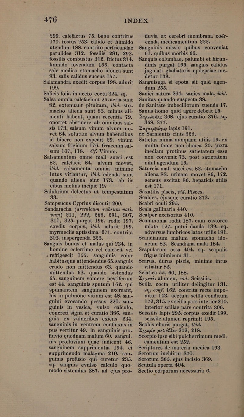 299. calefactus 75. bene contritus 170. tostus 253. calido et humido utendum 188. contrito perfricandae parulides 312. fossilis 281, 293. fossilis combustus 312. frictus 314. humido fovendum 155. contacta sale modico stomacho idonea sunt 83. salis calidus succus 157. Salamandra exedit corpus 198. adurit 199. Salicis folia in aceto cocta 324. sq. Salsa omnia calefaciunt 25. acria sunt 82. extenuant pituitam, ibid. sto- macho aliena sunt 83. minus ali- menti habent, quam recentia 79. oportet abstinere ab omnibus sal- sis 173. salsum vinum alvum mo- vet 84. solutam alvum habentibus id bibere non expedit 29. vinum salsum frigidum 176. Graecum sal- sum 107, 118. Cf: Vinum. Salsamentum omne mali succi .est 82. calefacit 84. alvum movet, ibid. salsamenta omnia minime intus vitiantur, ibid. edenda sunt quando aliena sint 173. ab iis cibus melius incipit 19. Salubrium delectus ut tempestatum 33. Sampsucus Cyprius discutit 200. Sandaracha (arsenicum rubrum nati- vum) 211, 222, 268, 291, 307, 311, 325. purgat 196. rodit 197. exedit corpus, ibid. adurit 199. myrmeciis aptissima 271. contrita 303. inspergenda 323. Sanguis bonus et malus qui 234. in homine celerrime vel calescit vel .refrigescit 155. sanguinis color habitusque attendendus 65. sanguis crudo non mittendus 63. quando mittendus 63. quando sistendus 65. sanguinem vomere pestiferum est 44. sanguinis sputum 162. qui spumantem sanguinem excreant, his in pulmone vitium est 48. san- guini evocando pessus 220. san- guinis in vesica, vulso calculo, concreti signa et curatio 386. san- guis ex vulneribus exiens 234. sanguinis in ventrem confluxus in pus vertitur 49. in sanguinis pro- fluvio quodnam malum 60. sangui- nis profluvium quae indicent 46. sanguinem supprimentia 194. ei supprimeudo malagma 210. san- guinis profusio qui curetur 235. sq. sanguis evulso calculo quo- modo sistendus $87. ad ejus pro- fluvia ex cerebri membrana: coér- cenda medicamentum 222. Sanguinis missio quibus conveniat 61. quibus morbis 62. Sanguis columbae, palumbi et hirun- dinis purgat 196. sanguis calidus jugulati gladiatoris epilepsiae me- detur 139. Sanguisuga si epota sit quid agen- dum 255. Saniei natura 234. sanies mala, ibid. Sanitas quando suspecta 38. de Sanitate imbecillorum tuenda 17. Sanus homo quid agere debeat 16. ZXapxoxáAs 368. ejus curatio 376, sq. 368, 377. ZupxopQ&amp;yos lapis 191. ex Sarmentis cinis 328. Satietas nimia nunquam utilis 19. ex multa fame non idonea 20. juxta inediam protinus satietatem esse non convenit 73. post satietatem nihil agendum 19. Satureia mali succi est 82. stomacho aliena 83. urinam movet 86, 172. sensus excitat 86. hepaticis utilis est 171. Saxatilis píscis, vid. Pisces. Scabies, ejusque curatio 273. Scabri oculi 295. Scala gallinaria 440. Scalper excisorius 410. Scammonia rodit 187. cum castoreo mixta 127. potui danda 139. sq. adversus lumbricos latos utilis 181. Scandianum malum stomacho ido- neum 83. . Scandiana mala 184. Scapularum ossa 404. sq. scapulis frigus inimicum 31. Scarus, durus piscis, minime intus vitiatur 85. Sciatiea 55, 60, 188. Zxy.eró» alumen, vid. Scissilis. Scilla cocta utiliter delingitur 131. sq. conf. 162. contrita recte impo- nitur 143. acetum scilla conditum 172, 315. ex scilla pars interior 210. interior scillae pars contrita 306. Scissilis lapis 295. corpus exedit 199. scissile alumen reprimit 195. Scobis eboris purgat, ibid. ZXxwpin moxóGdou 202, 218. Scorpio ipse sibi pulcherrimum medi- camentum est 252. Scriptores de materia medica 193. Serotum inciditur 370. Scrotum 365. ejus incisio 369. Scutula operta 404. Sectio corporum necessaria 6.