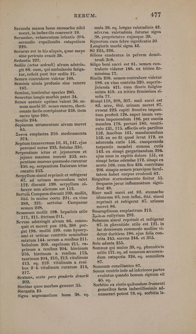 Secunda mensa bono stomacho nihil : nocet, in imbecillo coacescit 19. Secundae, velamentum infantis 394. secundis expellendis catapotium 220; Securus est in his aliquis, quae saepe sine periculo evasit 39. Sedantia 227. Sedile (actus sedendi) alvum adstrin- git 86. eum, qui ambulando fatiga- tur, reficit post iter sedile 21. Semen contrahere videtur 188. Seminis nimia profusio sine venere 187. Semion, lenticulae species 280. Senectus longis morbis patet 34. Senes aestate optime valent 36. se- num morbi 37. senes cancro, theri- omate facile corripiuntur 259. item sacro igne 260. Senilis 244. Sepiarum atramentum alvum movet 85. .Zawva emplastra 216. medicamenta | 314. Septum transversum 10, 51, 147. ejus percussi notae 233. fistulae 330. Serpentium ictus et jejunorum et jejuno maxime nocent 253. ser- pentium morsus quomodo curentur 250. sq. serpentium Italorum ictus curatio 253. Serpyllum simul reprimit et refrigerat 87. ad urinam movendam valet 172. discutit 199. serpyllum ol- facere non alienum est 112. Sertula Campana discutit 199. mollit, ibid. in mulso cocta 221. ex vino 289, 321. sertulae Campanae semen 228. Sesamum mollit 199. hepaticis utile 171, 211. frictum 211. Sevum adstringit alvum 86. conco- quit et movet pus 194, 388 pur- gat 198. mollit 199. cum hyoscy- ami et urticae contritis seminibus mixtum 144. sevum a renibus 211. bubulum 206. caprinum 211. ca- prinum a renibus 904. hircinum 216. hircinum a renibus 173. taurinum 204, 210, 213. vitulinum 213. sq. 219. vitulinum a reni. bus 204. vitulinum curatum 214, Sl Sextans, sexía pars ponderis denarii 202. Siccitas quos morbos generet 35. Siccantia 25. Signa aegrotantium bona 38. sq. 471 E mala. 39. sq. longae valetudinis 42. adversa valetudinis futurae signa 38. proprietates cujusque 39. Signorum cum febre significatio 50. Longioris morbi signa 42. Sil 225, 226. Silices candentes in pelvem demit- tendi 308. Siligo boni succi est 81. semen con- trahere videtur 188. ex tritieo fir- missima 77. Simila 208. semen contrahere videtur 188. ex vino contrita 320. superin- jicienda 421. cum thuris fuligine mixta 419. ex tritico firmissima si- mila 77. ; Sinapi 118, 208, 307. mali succi est 82. acre, ibid. urinam movet 87. evocat 223. eapiti frontive imposi- tum proficit 128. super imum ven- trem imponendum 186. per omnia . membra 176. pectori 180. ventri- culo 131, 175. affectis oris partibus 152. faucibus 161. manducandum 152. ex eo fit quod levat 172. eo adurenda cutis 156. exasperanda torpentis membri summa cutis 143. ex sinapi gargarizandum 294. ejus usus in capitis dolore 151. ex sinapi betae edendae 172. sinapi ex aceto 168. cum ficu 434. contritum 206. sinapis semen praecipue facul- tatem habet corpus erodendi 87. Singultus sternutamento finitur 55. frequens jecur inflammatum signi- ficat 49. Siser mali succi est 82. stomacho idoneum 83. non inflat, ibid. simul reprimit et refrigerat 87. urinam movet 86. Smaragdinum emplastrum 212. Xuíxw» collyrium 292. Solanum simul reprimit et refrigerat 97. in phrenitide utile est 121. in lac demissum commode mollire vi- detur duritiem 186. ejus folia con- trita 245. succus 244. et 315. Sole adusta 255. Somnus qui malus 39. sq. phreniticis utilis 121. sq. ad somnum arcessen- dum catapotia 296. sq. somnifera 87. ! Somnum conciliantes 87. Sonus ventris inde ad inferiores partes evolutus quando bonum signum sit 40. sq. Sorbitio ex elotis quibusdam frumenti generibus facta imbecillissimis ad- numerari potest 79. sq. sorbitia le-