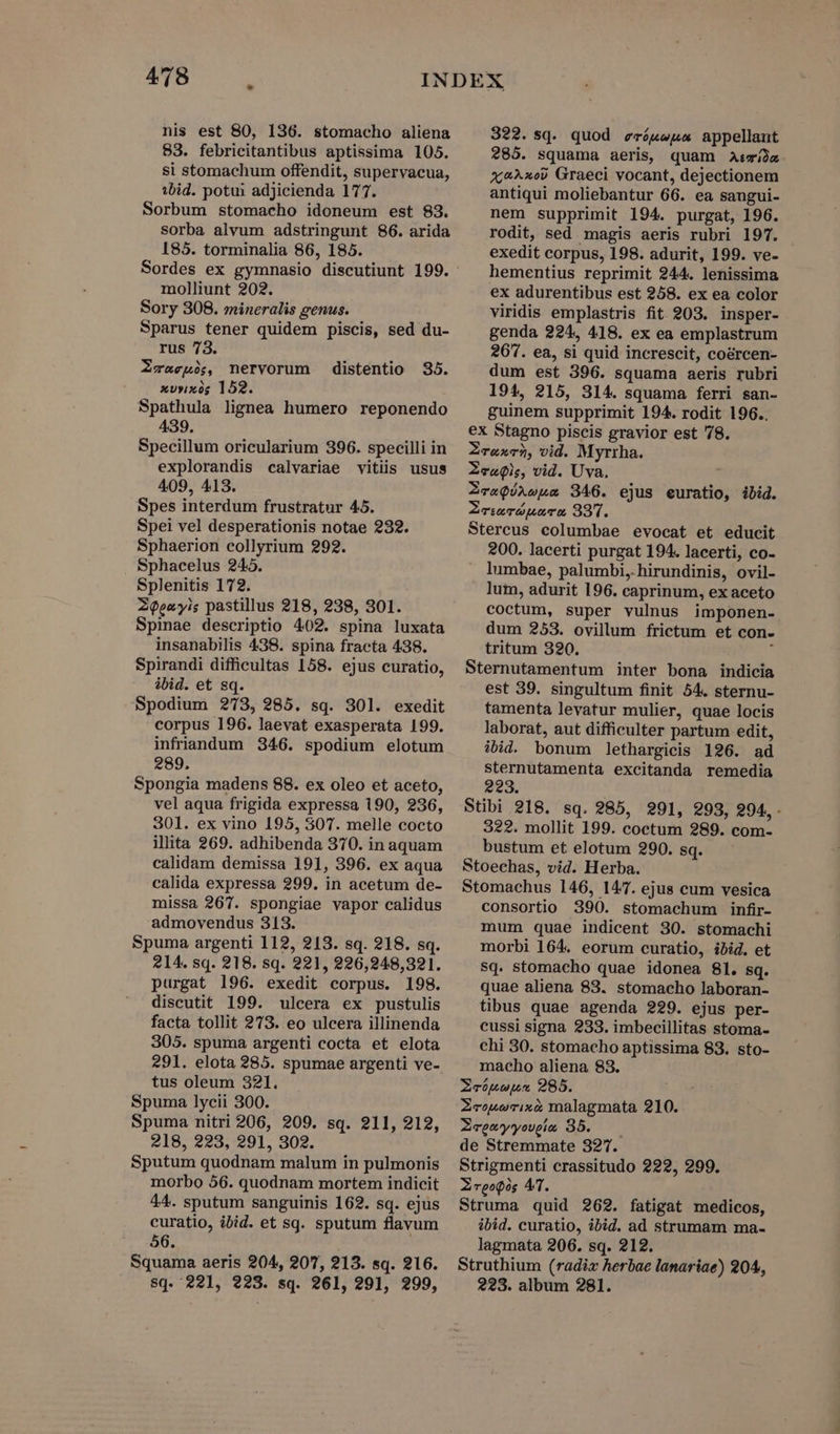 nis est 80, 136. stomacho aliena 83. febricitantibus aptissima 105. si stomachum offendit, supervacua, ibid. potui adjicienda 177. Sorbum stomacho idoneum est 83. sorba alvum adstringunt 86. arida 185. torminalia 86, 185. molliunt 202. Sory 308. mineralis genus. Sparus tener quidem piscis, sed du- rus 73. Zwa«enó, nervorum distentio 35. xvyxs; 152. Spathula lignea humero reponendo 439. Specillum oricularium 396. specilli in explorandis calvariae vitiis usus 409, 413. Spes interdum frustratur 45. Spei vel desperationis notae 232. Sphaerion collyrium 292. Sphacelus 245. Splenitis 172. Zozyis pastillus 218, 238, 301. Spinae descriptio 402. spina luxata insanabilis 438. spina fracta 438. Spirandi difficultas 158. ejus curatio, ibid. et sq. Spodium 273, 285. sq. 301. exedit corpus 196. laevat exasperata 199. inftiandum 346. spodium elotum 289. Spongia madens 88. ex oleo et aceto, vel aqua frigida expressa 190, 236, 301. ex vino 195, 3077. melle cocto illita 269. adhibenda 370. in aquam calidam demissa 191, 396. ex aqua calida expressa 299. in acetum de- missa 267. spongiae vapor calidus admovendus 313. Spuma argenti 112, 213. sq. 218. sq. 214. sq. 218. sq. 221, 226,248,321. purgat 196. exedit corpus. 198. discutit 199. ulcera ex pustulis facta tollit 273. eo ulcera illinenda 305. spuma argenti cocta et elota 291. elota 285. spumae argenti ve- tus oleum 321. Spuma lycii 300. Spuma nitri 206, 209. sq. 211, 212, 218, 223, 291, 302. Sputum quodnam malum in pulmonis morbo 56. quodnam mortem indicit 44. sputum sanguinis 162. sq. ejus curatio, ibid. et sq. sputum flavum 56. Squama aeris 204, 207, 213. sq. 216. sq. 221, 923. sq. 261, 291, 299, 322.sq. quod eróweua appellant 285. squama aeris, quam a: x4^xe) Graeci vocant, dejectionem antiqui moliebantur 66. ea sangui- nem supprimit 194. purgat, 196. rodit, sed magis aeris rubri 197. exedit corpus, 198. adurit, 199. ve- hementius reprimit 244. lenissima ex adurentibus est 258. ex ea color viridis emplastris fit 203. insper- genda 224, 418. ex ea emplastrum 26'7. ea, si quid increscit, co&amp;rcen- dum est 396. squama aeris rubri 194, 215, 314. squama ferri san- guinem supprimit 194. rodit 196.. ex Stagno piscis gravior est 78. Zrazch, vid. Myrrha. ZeaQis, vid. Uva. ZexQóxwua 346. ejus euratio, ibid. ZrwerousTs 991. Stercus columbae evocat et educit 200. lacerti purgat 194. lacerti, co- . lumbae, palumbi, hirundinis, ovil- lum, adurit 196. caprinum, ex aceto coctum, super vulnus imponen- dum 253. ovillum frictum et con- tritum 320. Sternutamentum inter bona indicia est 39. singultum finit 54. sternu- tamenta levatur mulier, quae locis laborat, aut difficulter partum edit, ibid. bonum ]lethargicis 126. ad sternutamenta excitanda remedia 223. Stibi 218. sq. 985, 291, 293, 294. . 322. mollit 199. coctum 289. com- bustum et elotum 290. sq. Stoechas, vid. Herba. Stomachus 146, 147. ejus cum vesica consortio 390. stomachum infir- mum quae indicent 30. stomachi morbi 164. eorum curatio, ibid. et Sq. stomacho quae idonea 81. sq. quae aliena 83. stomacho laboran- tibus quae agenda 229. ejus per- cussi signa 233. imbecillitas stoma- chi 30. stomacho aptissima 83. sto- macho aliena 83. Xceóueua 285. Zeowerixa malagmata 210. Zegeyyowm 35. —— de Stremmate 327. Strigmenti crassitudo 222, 299. ZreoQos 4T. Struma quid 262. fatigat medicos, ibid. curatio, ibid. ad strumam ma- lagmata 206. sq. 212. Struthium (radix herbae lanariae) 204, 223. album 281.