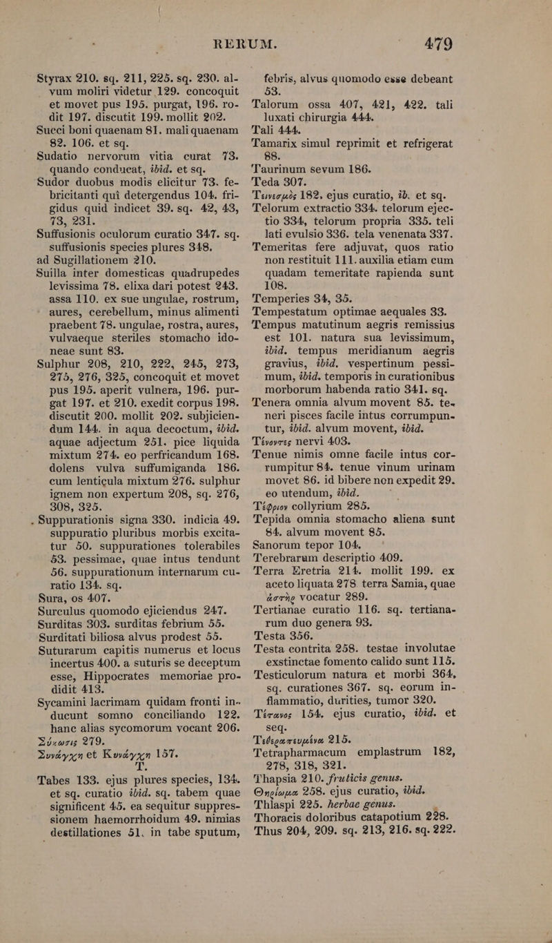 vum moliri videtur 129. concoquit et movet pus 195. purgat, 196. ro- dit 197. discutit 199. mollit 202. Sueci boni quaenam 81. maliquaenam 82. 106. et sq. Sudatio nervorum vitia curat 73. quando conducat, ibid. et sq. Sudor duobus modis elicitur 73. fe- bricitanti qui detergendus 104. fri- gidus quid indicet 39. sq. 42, 43, 73, 231. Suffusionis oculorum curatio 347. sq. suffusionis species plures 348. ad Sugillationem 210. Suilla inter domesticas quadrupedes levissima 78. elixa dari potest 943. assa 110. ex sue ungulae, rostrum, aures, cerebellum, minus alimenti praebent 78. ungulae, rostra, aures, vulvaeque steriles stomacho ido- neae sunt 83. Sulphur 208, 210, 222, 245, 273, 215, 276, 325, concoquit et movet pus 195. aperit vulnera, 196. pur- gat 197. et 210. exedit corpus 198. discutit 200. mollit 202. subjicien- dum 144. in aqua decoctum, ibid. aquae adjectum 251. pice liquida mixtum 274. eo perfricandum 168. dolens vulva suffumiganda 186. cum lenticula mixtum 276. sulphur ignem non expertum 208, sq. 276, 308, 325. . Suppurationis signa 330. indicia 49. suppuratio pluribus morbis excita- tur 50. suppurationes tolerabiles 53. pessimae, quae intus tendunt 56. suppurationum internarum cu- ratio 134. sq. Sura, os 407. Surculus quomodo ejiciendus 247. Surditas 303. surditas febrium 55. Surditati biliosa alvus prodest 55. Suturarum capitis numerus et locus incertus 400. a suturis se deceptum esse, Hippocrates memoriae pro- didit 413. Sycamini lacrimam quidam fronti in- ducunt somno conciliando 122. hanc alias sycomorum vocant 206. ZXóxwrig 219. Zw&amp;yxn et m 157. Tabes 133. ejus plures species, 134. et sq. curatio ibid. sq. tabem quae significent 45. ea sequitur suppres- sionem haemorrhoidum 49. nimias destillationes 51. in tabe sputum, 479 Talorum ossa 407, 421, 422. tali luxati chirurgia 444. Tali 444. Tamarix simul reprimit et refrigerat 88. 'Taurinum sevum 186. 'Teda 307. Tovieuis 182, ejus curatio, ib. et sq. 'Telorum extractio 334. telorum ejec- tio 334, telorum propria 335. teli lati evulsio 336. tela venenata 337. Temeritas fere adjuvat, quos ratio non restituit 111. auxilia etiam cum quadam temeritate rapienda sunt 108. Temperies 34, 35. Tempestatum optimae aequales 33. Tempus matutinum aegris remissius est 101. natura sua levissimum, ibid. tempus meridianum aegris gravius, ibid. vespertinum pessi- mum, óbid. temporis in curationibus morborum habenda ratio 341. sq. Tenera omnia alvum movent 85. te. neri pisces facile intus corrumpun- tur, bid. alvum movent, ibid. Tévovres nervi 403. Tenue nimis omne facile intus cor- rumpitur 84. tenue vinum urinam movet 86. id bibere non expedit 29. eo utendum, ibid. T£Qpiov collyrium 285. Tepida omnia stomacho aliena sunt 84. alvum movent 85. Sanorum tepor 104. Terebrarum descriptio 409. Terra Eretria 214. mollit 199. ex aceto liquata 27/8. terra Samia, quae ích vocatur 289. Tertianae curatio 116. sq. tertiana- rum duo genera 93. Testa 356. Testa contrita 258. testae involutae exstinctae fomento calido sunt 115. Testiculorum natura et morbi 364, sq. curationes 367. sq. eorum in- | flammatio, durities, tumor 320. Téízaws 154. ejus curatio, ibid. et se Fulspdsiuplin 215. Tetrapharmacum emplastrum 182, 278, 318, 321. Thapsia 210. fruticis genus. Onoíopa, 258. ejus curatio, ibid. Thiaspi 225. herbae genus. Thoracis doloribus catapotium 298. Thus 204, 209. sq. 213, 216. sq. 222.