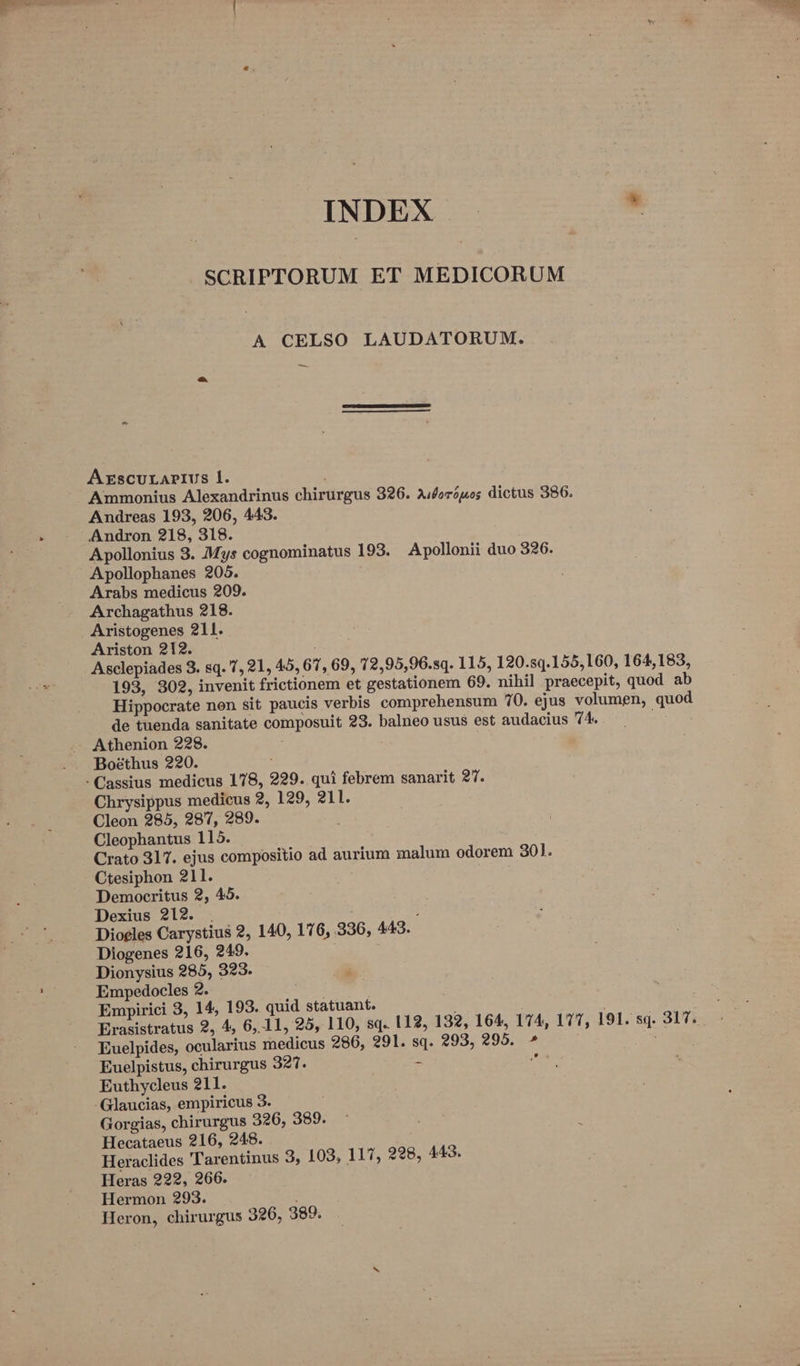 INDEX - SCRIPTORUM ET MEDICORUM A CELSO LAUDATORUM. A ESCULAPIUS l1. Ammonius Alexandrinus chirurgus 326. A/foróuos dictus 386. Andreas 193, 206, 443. - - .Andron 218, 318. Apollonius 3. Mys cognominatus 193. Apollonii duo 326. Apollophanes 205. Arabs medicus 209. Archagathus 218. Aristogenes 211. Ariston 212. : Asclepiades 8. sq. 1, 21, 45, 67, 69, 12,95,96.sq. 115, 120.s0.155,160, 164,183, 193, 302, invenit frictionem et gestationem 69. nihil praecepit, quod ab Hippocrate nen sit paucis verbis comprehensum 70. ejus volumen, quod de tuenda sanitate composuit 23. balneo usus est audacius 4. e Athenion 228. Boéthus 220. - Cassius medicus 178, 229. qui febrem sanarit 2T. Chrysippus medicus 2, 129, 211. Cleon 285, 287, 289. Cleophantus 115. Crato 317. ejus compositio ad aurium malum odorem 301. Ctesiphon 211. Dy Democritus 2, 45. Dexius 212. . ! Dioeles Carystius 2, 140, 176, 336, 443. Diogenes 216, 249. 2 Dionysius 285, 323. d Empedocles 2. Empirici 3, 14, 193. quid statuant. ; Euelpides, ocularius medicus 286, 291. sq. 293, 295. » Euelpistus, chirurgus 327. - sí Euthycleus 211. Glaucias, empiricus 3. | Gorgias, chirurgus 326, 389. Hecataeus 216, 248. Heraclides Tarentinus 3, 109, 117, 228, 443. Heras 222, 266. Hermon 293. i Heron, chirurgus 326, 389. E