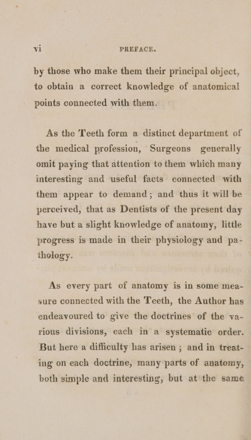 by those who make them their principal object, to obtain a correct knowledge of anatomical points connected with them. As the Teeth form a distinct department of the medical profession, “Surgeons generally omit paying that attention to them which many interesting and useful facts connected with them appear to demand; and thus it will be perceived, that as Dentists of the present day have but a slight knowledge of anatomy, little progress is made in their physiology and pa- thology. As every part of anatomy is in some mea- sure connected with the Teeth, the Author has endeavoured to give the doctrines’ of the va- rious divisions, each in a systematic order. But here a difficulty has arisen ; and in treat- ing on each doctrine, many parts of anatomy, — both simple and interesting, but at’the same