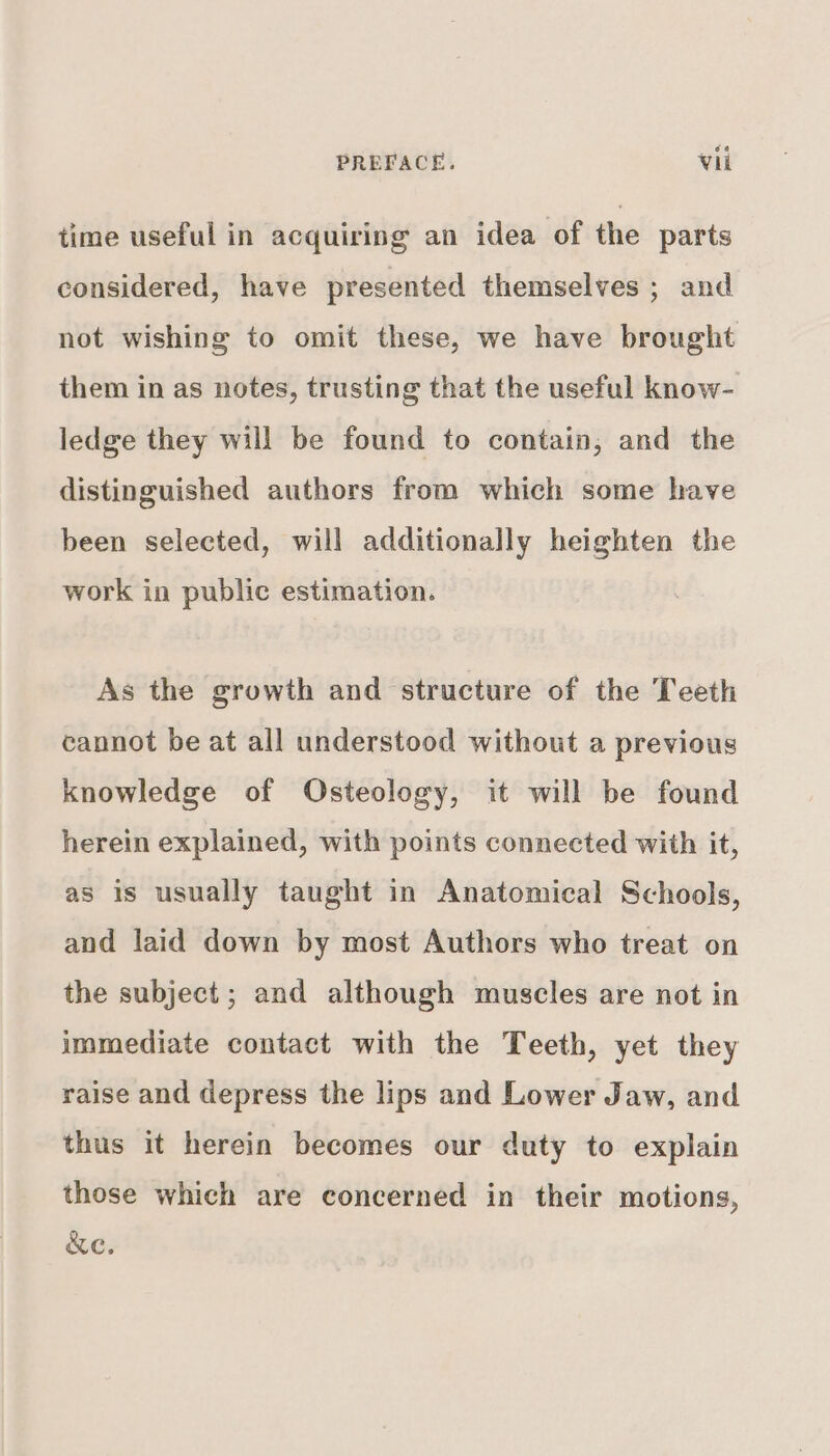 time useful in acquiring an idea of the parts considered, have presented themselves ; and not wishing to omit these, we have brought them in as notes, trusting that the useful know- ledge they will be found to contain, and the distinguished authors from which some have been selected, will additionally heighten the work in public estimation. As the growth and structure of the Teeth cannot be at all understood without a previous knowledge of Osteology, it will be found herein explained, with points connected with it, as is usually taught in Anatomical Schools, and laid down by most Authors who treat on the subject; and although muscles are not in immediate contact with the Teeth, yet they raise and depress the lips and Lower Jaw, and thus it herein becomes our duty to explain those which are concerned in their motions, &amp;e.