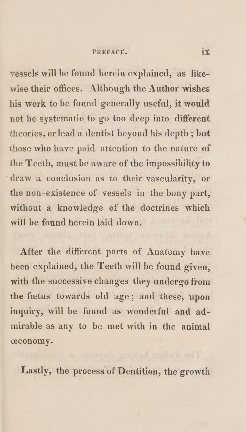 vessels will be found herein explained, .as like- wise their offices. Although the Author wishes his work to be found generally useful, it would not be systematic to go too deep into different theories, or lead a dentist beyond his depth ; but those who have paid attention to the nature of the Teeth, must be aware of the impossibility to draw a conclusion as to their vascularity, or the non-existence of vessels in the bony part, without a knowledge of the doctrines which will be found herein laid down. After the different parts of Anatomy have been explained, the Teeth will be found given, with the successive changes they undergo from the foetus towards old age; and these, upon inquiry, will be found as wonderful and ad- mirable as any to be met with in the animal ceconomy. Lastly, the process of Dentition, the growth