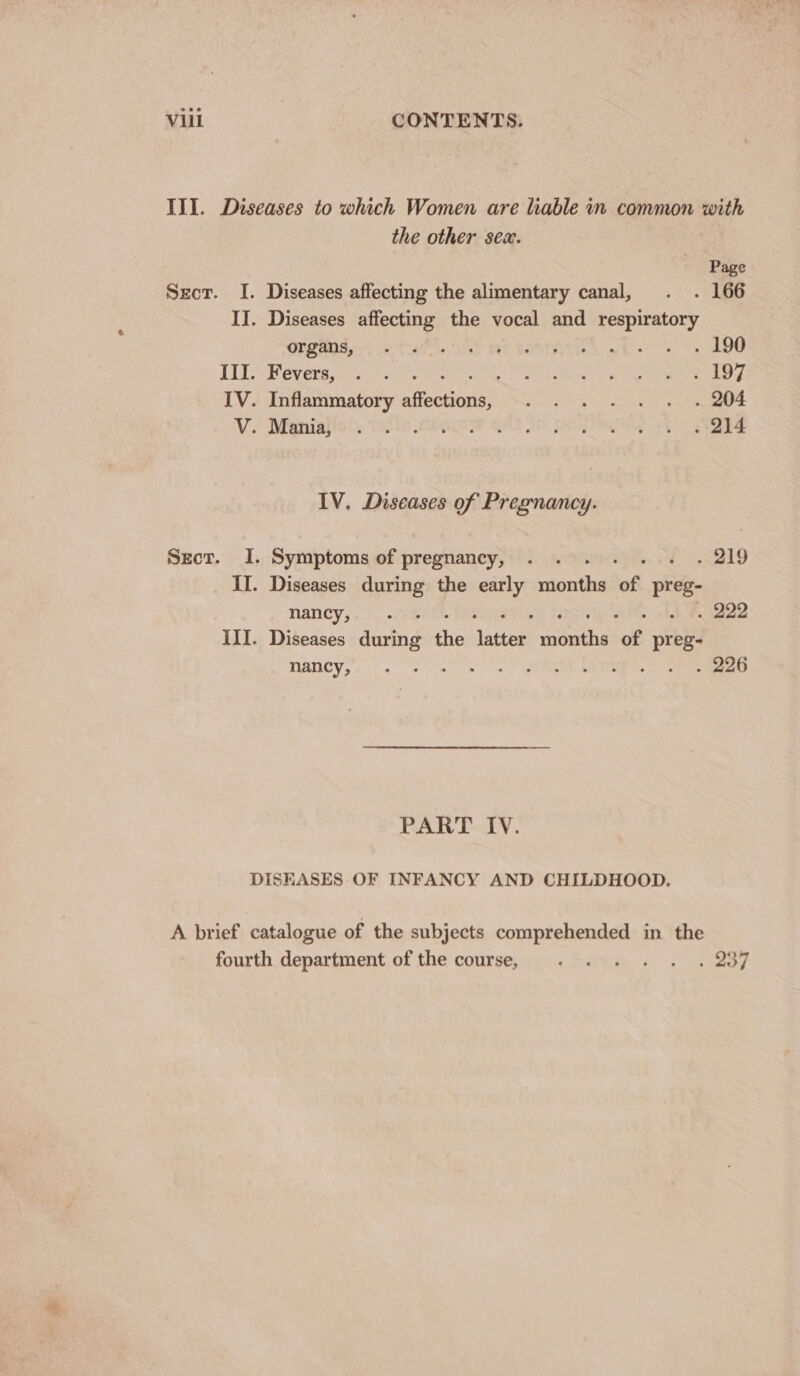 III. Diseases to which Women are liable in common with the other sex. Page Sect. I. Diseases affecting the alimentary canal, . . 166 IJ. Diseases affecting the vocal and respiratory GSAS stats Sal ME MAING. wh oo, Ae Ill. Fevers, . . Sg Ee Teese ee ae a IV. Inflammatory nilecubusl fs ALP ALIDS Oe re Rees V.* Metinilol, wei ie camow get fo poy ayy 1p Re IV. Diseases of Pregnancy. Secr. I. Symptoms of pregnancy, . . , . 219 II. Diseases during the early renthi of preg- NAGBCV sss , . 222 III. Diseases aiatng the ‘latter! sian of preg- MARCY, &lt;&lt; oe eT | SNe Ss PART IV. DISEASES OF INFANCY AND CHILDHOOD. A brief catalogue of the subjects comprehended in the fourth department of the course, . . . . . . 237
