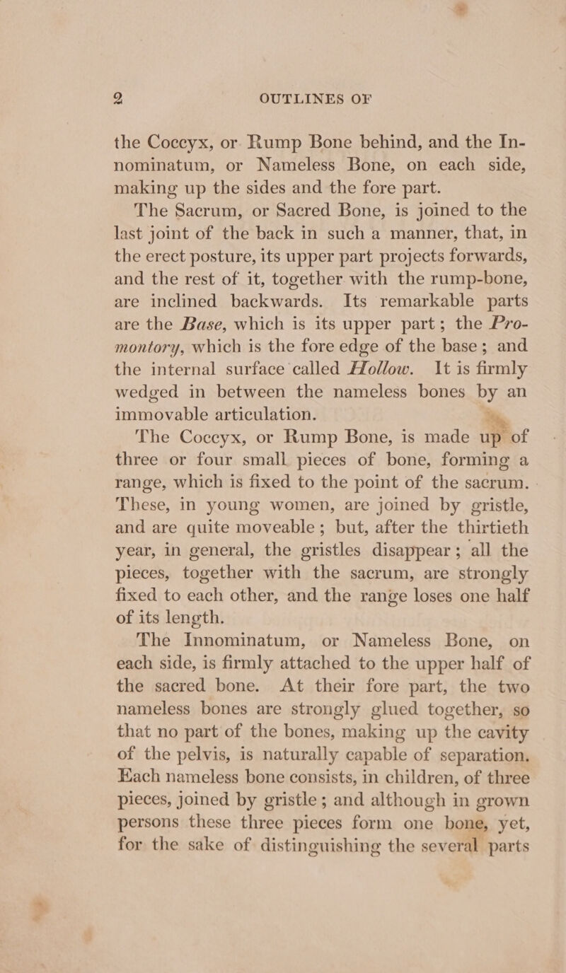 the Coccyx, or Rump Bone behind, and the In- nominatum, or Nameless Bone, on each side, making up the sides and the fore part. The Sacrum, or Sacred Bone, is joined to the last joint of the back in such a manner, that, in the erect posture, its upper part projects forwards, and the rest of it, together with the rump-bone, are inclined backwards. Its remarkable parts are the Base, which is its upper part; the Pro- montory, which is the fore edge of the base; and the internal surface called Hollow. It is firmly wedged in between the nameless bones by an immovable articulation. ey The Coccyx, or Rump Bone, is made up of three or four small pieces of bone, forming a range, which is fixed to the point of the sacrum. | These, in young women, are joined by gristle, and are quite moveable; but, after the thirtieth year, in general, the gristles disappear; all the pieces, together with the sacrum, are strongly fixed to each other, and the range loses one half of its length. The Innominatum, or Nameless Bone, on each side, is firmly attached to the upper half of the sacred bone. At their fore part, the two nameless bones are strongly glued together, so that no part of the bones, making up the cavity of the pelvis, is naturally capable of separation. Each nameless bone consists, in children, of three pieces, joined by gristle ; and although in grown persons these three pieces form one bone, yet, for the sake of distinguishing the several. parts